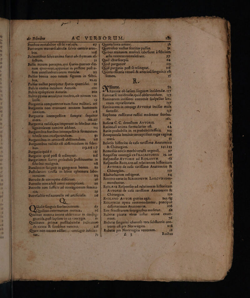 Protheo mutabilior cft fal volatile. 67 | Quartalinca.amare. 3 Puerorum manus£fcabiofa falvis ceterisarsu- || Quatriduo nullus fentitur pulfus; bus, 106 | Quibus nianuum mufculi tabefiunt à febrium Pulmotiibus falyis anima foetet ob thymum af- aítu rarenter conyale(cunt. 77 fe&um. 31 | Quid i&usfcorpii. 64 Pulíu. iterum. percepto,.qui fpatio quatuor die- | Quid: purgatio? man 115 rum quieverat,apparent in pc&tore poft u- | Quid purgatio poft fe relinquat. . n6 fum antefcorbuticosum maculae. 92 | Quinta effentia venofi.& arteriofi fanguinis eft. Pulfus benus nom tutum fignum: in. febri- fernen; 5$ bus, / 22.25 R Pulíus nullus percipitur fpatio quatridui. 91 Ms va Pulvis contra incubum Autoris. 100 9imme. Hy $2. Pulvis epilepticus: Autoris: x60 |, */ VRaninz oblafam linguam incidendz. 157 Pulvis py rius emulatur tonitru; ob nitrum vo- | Raninzfi incidendz,quid obfervandum, 157 latile. ;9 | Raninarum incifioni. convenit fcalpellus lan- Purgantia cotnparantur cum fune militari. nó Pureantia non evacuant omnem humorem noxium. . 1$ Purgantia intempeftive — furapta! fequitur motrs.- Um I16.117 Purgantíá valida;qui imperant in febribus ma- lignisoleum camino addunt. HT: Purgantibus fortibus intempeftivis fermentum tebrile non exafperandum.. 92 Purgantibus.in acutiseft abftinendum. HE: Burgantibus validis.ett. abftinendum in febri- bus. 113,115.17 Purgatio-quid ? 1j Purgatio quid poft fe relinquat: n6 Purgationes. fortes: periculofe jinftituuntur in fcbribus malignis. n8 Purulentus fanguis in gangrana bonus. 80 Puftularum cauffa in labiis ephemera labo- rantium: H3 Pütredo & corruptio differunt: 26 Putredo- non adeft omni corruptioni.. 26 Butredo non (ufficit ad: contagionum femina- riai 19 putrefa&io velnaturalis vel artificialis. 26 Q Ualis fanguis fcorbnticorum: 67 Qualitas extremorum muta:a, 76 Qualitas mutata incuté obferyatur in. conjuge gravida,poft lap(um'in os coccygis. 8i Qualitates primae pofthabendz — judicaturo de cicuta & fimilibus venenis. 128 Quare non omnes adítar.::: contagio infician tur. 75 ceam repra'fentaris. 157 Raninarum in conjuge Av TORIS incifio- male fuccedit. 157 , Rapliano- rufficano ruftici medentur. fcorbu- to. 161. Rafurz C. C. decottum Av ronis. 4. Rationali anima forma latior eft. 44 Receptacula feminis corruptifunt ruga vaginag ute $1 Relatio hiftorica de cafu rariffimo Anatomico & Chirurgico. 141.145 Remediis novis morbi vetuíti urgendi, 97 Av TORIS de cafu rariffimo. Anatomico & Chirurgico.. 150 Khabarbarum refrigerat, 94 mendantur. 2 Av'TORIS de caífü rariffimo Amatomico & Chirurgico. 1$0 RiOLANO AvVTOR gratias agit. I41.1$3 RorrINCH Opera commendantur ,. precipue differtationes Anatomicz, 106 Ros feneftrarum ferpiginibus medetur. 68 | Rubeta picata virus inftar urina —excer- ' punt. 76 Rubetz fanguini ichorofo tota fubftantia con- . traría eft pix Norwagica. Xo8 ' Rubeta pix Norvvagica venenum. 38 2.1 Rucus ——AXÓ— cem. utm Ne eus s »- Eg osx,