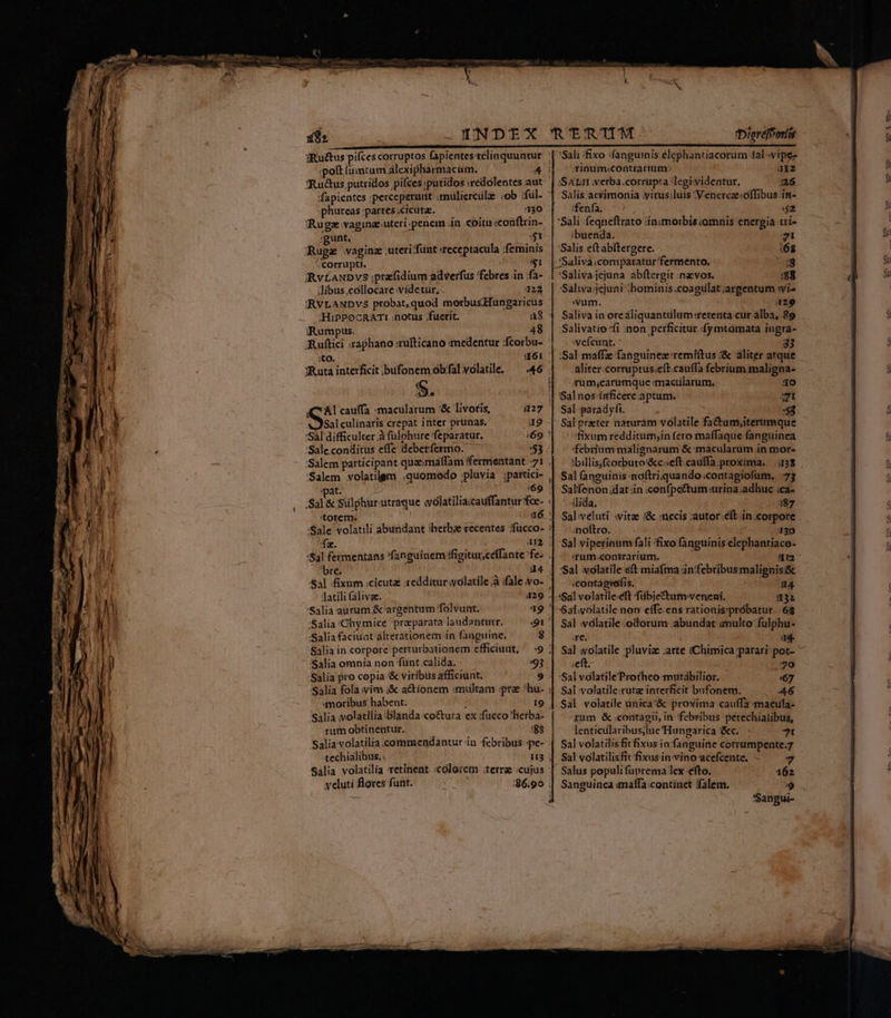 Ru&amp;us putridos pifces :putidos :redolentes.au 'fapientes ;perceperunt ;mülierculz «ob ;fül- phureas:partes.cicutz. ———— 130 'Rugz vagine.uteri.penem in .coítn «conftrin- :gunt. [ ^f Ruge vaginz .uteri funt receptacula ;feminis corrupti. $1 iRvÉANDVS ;prafidium adverfus febres in .fa- libus.collocare videtur, 124 RVEANDVS probat, quod morbusHungaricus i; HIPPOCRATI notus fuerit. iRumpus. 48 ;to. Ruta interficit bufonem obfal volatile. $. (CAI cauffa macilarum '&amp; livoris, Salculinaris crepat inter prunas. *Sal difficulter à fulphure feparatur. :Sale.conditus effe debetfermo. 43 46 :*pat. : :69 'torem. /4l fermentans fanguinem ffigiturceffante fe- bre. d4 latili (alive. 'Salia aurum &amp; argentum folvunt. :Salia:Chymice praeparata laudantur. :Salia faciuat álterationem in fanguine. 8 'Salia omnia non fünt calida. 95 Salia pro copia &amp; viribus afficiunt. SAlia volatilia :blanda co&amp;tutra ex :fucco'?herba- um obtinentur. 188 techialibus. Salia volatilia retinent. «colorem :terrae «cujus veluti flores funt. 3Diereféortis Sali fixo :fanguinis.élephantiacorum 1al-vipe- inum:contrarium 112 a6 ffenfa. ; $2 'Sali feqneftrato iinimorbis comnis energia trí- :buenda. 21 Salis eft ábftergere. (6 .SSaliva.comparatur fermento. sg :Salivajejuna abftergit :naevos. 8 'Salwa:jejuni :hominis.coagulat argentum wi- «vum. 429 Saliva in oreáliquantülum:retenta cur alba, 89 Salivatio fi :non perficitur :fymtamata ingra- :vefeunt. 33 :Sal maffe fanguinez remiftus aliter atque aliter-corruptus.eft:cauffa febrium maligna- rum;earumque mmacilarum. bí] Ei Sal paradyfi. à S3 Sal preter naturam volatile fa&amp;umy;iterumque fixum redditum;in fero maffaque fanguinea febrium malignarum &amp; mácularüm in mor- :billis;fcorbuto'&amp;c«eft.cauffa proxima. |.(138 Sal fanguinis noftriquando contagiofum. -73 Salfenon.dat in «confpcttum:urina adhuc ca- (lida. i87 Sal veluti «vitz (&amp; necis :autor.éft in corpore noftro. 30 Sal vipetinum fali fixo fanguinis elephantiace- sum .contrarium. c :contagiefis. 34 «Sal volatile.eft fübjectum- veneni. 32 Sal.volatile non effz ens rationis:probatur. 6$ Sal :vdlatile odorum :abundat imulto fulphu- Je. 4 Sal «olatile pluvia: arte «Chimica parari pot- * «eft. 70 Sal volatile Protheo mutabilior. 67 Sal volatile:rutz interficit bufonem. A46 Sal volatile unica:&amp; proxima cauffa maeula- gum &amp; contagii, in febribus petechialibus, lenticilaribus;lue Hungarica :&amp;c. 7t Sal volatilis fit fixus in:fanguine corrumpente.7 Sal volatilisfit fixusin vino acefcente. - 7 Salus populi fuprema lex -efto. 162 Sanguinea imaffa.continet Talem. E) Sangui-