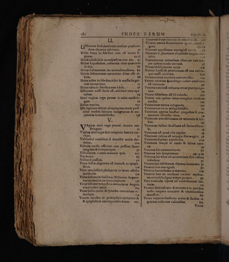 186 | INDEX Uu. [ [Nicornu Grónlandicum crudum praferen- dum chymice calcinato. 91 Urina bona in febribus. non cft tutum fi- gnum. 22,25 Urinà cálidá falfe inconfpe&amp;um non dat, 87 Urinz hypoftafeos, nubecula ratio quaerenda . In fale. *$7 Urinz fedimentum cur naturcaliteralbum, | $9 Uring fedimentum naturaliter debet effe al- bum. ; $8 Lrina rubra in febribusà feri &amp; malfa fangui- nes corruptione. ü 17 Urina rubra in febribus non à bile... - 16 Uftionem noffe facile eft, adhibere vero-ope- ' rofuma. 43 Uteri vaginz ruga penem in coitu conftrin- gunt. $I Urtica marina. 107 Ufü legitimo falium alexipharmacorum perfi- citur medela febrium malignarum &amp; ma- cularum in morbillis &amp;c, 138 V. Agina uteri ruge penem| incoitu con- ftringunt. $1 Vaging uteriruga funt receptula feminis cor- rupti, $1 Valetudini confülitur fi detractis ocreis dor. mitur, 194. Valvule cordis officium non poffunt facere fanguine &amp; fero corrupto. 37 Valvularum iuvenis inyentor quis. 102 Vas breve. 89 Vellem fi poffem. 70 Venz fc&amp;tio aliquoties eft iteranda in apople &amp;icis, 1$6 Vena apoplecticis plethoricis in latere affe&amp;o incidenda. 156 Vena fe&amp;ionem Gallica ac Hifpanica frequen- tius quam alix nationes imperant; 156 Vena fectione tempeftiva obtinctur ut fanguis ritecirculari queat. n4. Vena fectio tutuin &amp; fynocho contrarium re- medium. 114. Venam incidere in. paroxyfmis epilepticis &amp; &amp; apople&amp;ticis non expavefcit Autor. — 101. Venarumífcries nonuna in omnibus eft, iot Venena omaia fermentando agunt , quod 2- gant 3134. Venenati appellantur contagiofi morbi, | 92 Venenati à pharmaco aliquando fanguis coz- letcit. i26 Venenatorum animalium i&amp;us cur non fem- per codem modo noceant, 57 Veneni defciiptiones varia. 134. Veneni bhaufli &amp; petechiarum eff una cadem- quecauffa proxima... 12:6 Veneninatura implicita controverfis, i84 Veneni naturam quandoque induit quod nón cít venenum. 47 Vencnisnon ineft voluntas ut cor praecipue pc- tant. 72 : Veneni fübjectum eft fal volatile. 12 Veneni vox quibus rebus competat nondum conftat. j : 134 Venenorum natura indaganda. — : nz Venenorum vis in falibus fubfiftit.. 72 Venenum agyrta: haufturi. pinguibus fe prz- muniunt adverfus idem. $4 Venenum.arte obtinemus ex mercurio &amp; fali- bus; à; i3I Venenum bufoni Brafiliano eft (uccus Nham- bi, 4 7 3$ Venenum cft quod cito jugulat. 3$ Venenum rubetz eft axungia Norwapica. 58 Venenum fcorbuti expellentia. 109 Venenum fcorpii in. cauda. &amp; faline nata- Nagar 131 Venerez luis communicatio: jo Vencerez luis fymptomata 49.59.52 Venerez luis virus ob acrimonjam falis offibus infenfum. $2 Vencrea lue infectorum thymus intumcfeit: 31 Venerea lues contagiofa. 9z Venerea luesendemia in America, uo Venerea lues ex accidenti. curatur medica- mento calidojligno nempe guajaco. 95 Vere fumendz vipere ad confeétionem the riaca. TE Verfnes fmicrofcopio KIRCHERVS in partibus noftri corporis contentis &amp; continentibus monfltrat. . 6o Verno tempore fcorbutus ocyus &amp; facilius in gratiam rcdit cum valctudine. iz Verno