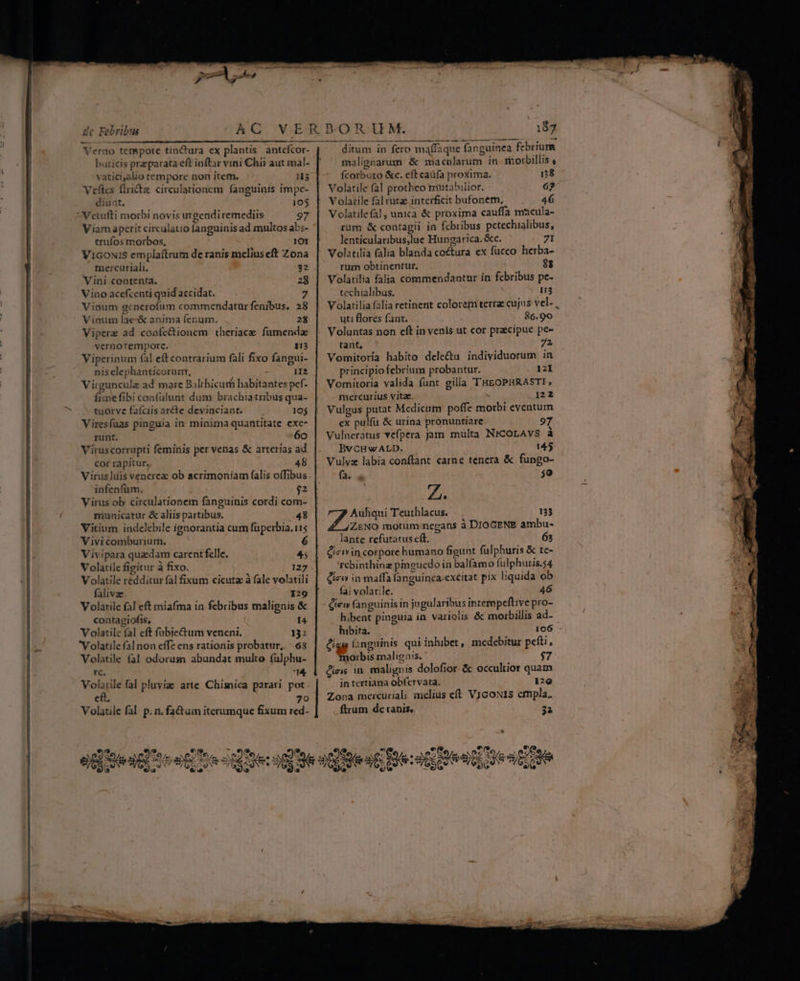 de Febribus An col SUAE: LUN IET Ro TN Verno tenmspore tinctura ex plantis. anteícor- buticis praeparata eft inftar vini Chi? aut mal- vatici,alio tempore non item. Veftes flrida circulationem fanguinis impe- diunt., 105 Vetufti morbi novis urgendiremediis 97 Viam aperit circulatio fanguinis ad multos abs- ' trufos morbos, 101 ViGoNiS emplaítrum de ranis melius eft Zona mercuriali. us 32 Vini contenta. 28 Vino ace(centi quid accidat. Vinum generofum commendatur fenibus, 28 Vinum lae-&amp; anima fenum. 28 Viperz ad confe&amp;ionem theriace fümenda vecrnotempore. 113 Viperinum (al eftcontrarium fàli fixo fangui- nis elephanticorum, : 1I? Virguncule ad mare Balthicurh habitantes pef. fiimefibi confülunt dum brachiatribus qua- tuorve fafciis ar&amp;e devinciant. 10$ Viresfuas pinguia in minima quantitate exe- runt. 6o Viruscorrupti feminis per venas &amp; arterias ad cor rapitur., 48 Virus]uis venerez ob sacrimoniam (alis offibus infenfüm, $2 Virus ob circulationem fanguinis cordi com- municatur &amp;aliispartibus. — . 48 Vitium indelebile ignorantia cur füperbia.11s Vivi comburium., Vivipara quadam carent felle. 45 Volatilefigitur àfixo. — . 127 . V olatile redditur fal fixum cicuta à fale volatili falivze. 129 Volatile fal eft miafma in febribus malignis &amp; contagiofis, i Volatilc fal cft fübjectum veneni. 132 Volatile (al non effe ens rationis probatur, 68 Volatile (41 odorum abundat multo fülphu- tC. u* Volatile fal pluyiz arte Chimica parari pot cft. 79 Volatile fal p. n. fa&amp;uim iterumque fixum red- — A a led € » ? m ee 22. M Z9 (z wv /(SOO QN 3^ * w eo E ditum in fero maffaque fanguinea febrium malignarum &amp; macolarum in. motbillis , fcorbuto &amp;c. eft caüfa proxima. pt ^ Volatile fal protheo mutabilior. 67 V olatile fal rutae interficit bufonem, 46 Volatile fal, unica &amp; proxima cauffa macula- rum &amp; contagii in febribus pcetechialibus, lenticularibus;lue Hungarica. &amp;c. 7I rum obtinentur, 88 Volatilia falia commendantur in febribus pe- tcchialibus. i3 Volatilia falia retinent colorem terra cujus vel- , uti flores fant. 86.90 tant, 72 Vomitoria habito dele&amp;u individuorum in principio febrium probantur. 121 Vomitoria valida funt gilla TTHEOPHRASTI, mercurius vitae. ^ 122 Vulgus putat Medicum poffe morbi eventum ex pulfü &amp; urina pronuntiare. 97 Vulneratus vefpera jam multa NrCoLAVS à BvCHwALD. 145 Vulvz labia conftant carne tenera &amp; fungo- fa.  $0 ZZ. T. Auhqui Teuthlacus. -. 133 ZENO motum negans à DIOGENE ambu- lante refutatus cít. 63 Cieiin corpore humano figunt fulphuris &amp; te- 'rebinthinez pmguedo in balfamo fulphuris.54 dew in maffa fanguinca-excitat pix liquida ob fai volatile. 46 ctew fanguinis in jngularibus intempceftive pro- hibent pinguia in variolis &amp; morbillis ad-- hibita. 106 £g í;nguinis qui inhibet, medebitur pefti, obi malignis. * $7 icis in. malignis dolofior. &amp; occultior quam in tertiana obfervata. 129 Zona mercuriali melius ct VicoNis empla. . ftrum de ranis, 32 $e