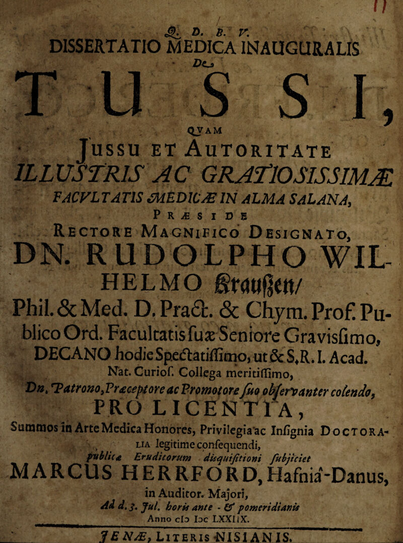 / DISSERTATIO M EDIC A 1INAUGUR A LIS Z)o ■ \ % ■ i QJAU Jussu ET AuTORITATE ILLUSTRIS AC GRATIOSIS SIMM FACULTATIS CMEDICjEIN AlMASAlANA, P R JE S I D 5 Rectore Magnifico Designato, DN. RUDOLPHO WIL- HELMO gtdtlfjctt/ PhiL&Med. D. Pra£L & Chym. Prof! Pu¬ blico Ord. Facultatis fur Seniore Gravislimo, DECANO hodie Spe&atiffitno, ut & S,R. I. Ac ad. Nat. Curiof. Collega meritiflimo, Dnt T?atrono,Pr £ceptoveac Promotote Juo ob(er*vdnUY colendo 9 PRO LICENTIA, Summos in Arte Medica Honores, Privi legi a'ac Infignia Doctora* t lia legitimeconfequendi, publica Eruditorum disquifitioni fubjiciet MARCUS HERRFORD,Hafnia‘-Danus, in Auditor. Majori, Ad d.q, Jul. horis ante - & pomeridianis Anno clo Ioc LXXIiX. JEN&, Literis -NISI AN IS.