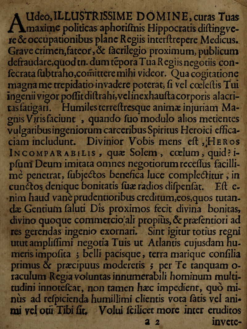 AUdeo,ILLUSTRISSIME D6MINE,curas Tuas maxime politicas aphorilmis Hippocratis diftingve- re& occupationibus plane Regiis interftrepere Medicus.. Grave crimen,fateor, & lacriiegio proximum, publicum defraudare,quod tn. dum tepora Tua Regiis negotiis con- lecrata liibtraho.comittere mihi videor. Qua cogitatione magna me trepidatio invadere poterat, fi vel coeTeftis Tui Ingenii vigor poflitdiftrahijvelinexhaufta corporis alacri¬ tas fatigari. Humiles terrefiresque animas injuriam Ma¬ gnis Viris faciunt , quando fuo modulo alios metientes vulgaribusingeniorum carceribusSpiritus Heroici effica¬ ciam includunt. Divinior Vobis mens elt,[Heros Incomparabilis, quae Solem, coelum, quid ? i- pfuni Deum imitata omnes negotiorum recefius facilli¬ me penetrat , fiibjedtos benefica luce compledfitur, in cundlos denique bonitatis luae radios dilpenlat. Elt e- •nim haud vane prudentioribus creditum,eos,quos tutan¬ dae Gentium faluti Dis proximos fecit divina bonitas, divino quoque commercio ali propius, & praefentiori ad res gerendas ingenio exornari. Sint igiturtotius regni utut ampliffimi negotia Tuis ut Atlantis cujusdam nu¬ meris impolita j belli pacisque, terra marique confilia primus & praecipuus modereris > per Te tanquam o- raculum R egia voluntas innumerabili hominum multi¬ tudini innotelcat, non tamen haec impedient, quo mi¬ nus ad refpidenda humillimi clientis vota latis vel ani¬ mi vel otii Tibi fit. Volui Icilicet more inter eruditos a 2 invete-