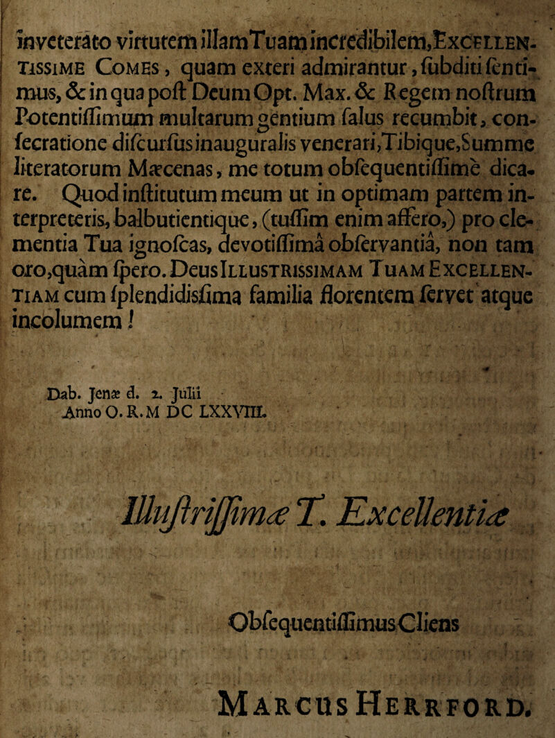 inveterato virtutem illamTuam incredibilem,£xcEtten- tissime Comes, quam exteri admirantur,(ubditifenti- mus, & in qua poft Deum Opt. Max. & Regem noftrum Potentifrimum multarum gentium falus recumbit, con- fecratione dilcurfusinauguralis venerari,Tibique,Summe literatorum Marcenas, me totum obfequentiflime dica¬ re. Quod inftitutum meum ut in optimam partem in¬ terpreteris, balbutientique, (tufllm enim affero,) pro cle¬ mentia Tua ignofeas, devotiflima obiervantia, non tam oro,quam fpero.DeusInusTRissiMAM Tuam Excellen¬ tiam cum fplendidisrima familia florentem fervet atque incolumem 1 Dab. Jena d. i. -Julii ■ AnnoO.R.MDC LXXVIH. JttujtrijjimT. Excellentiae Marcus Herrford.