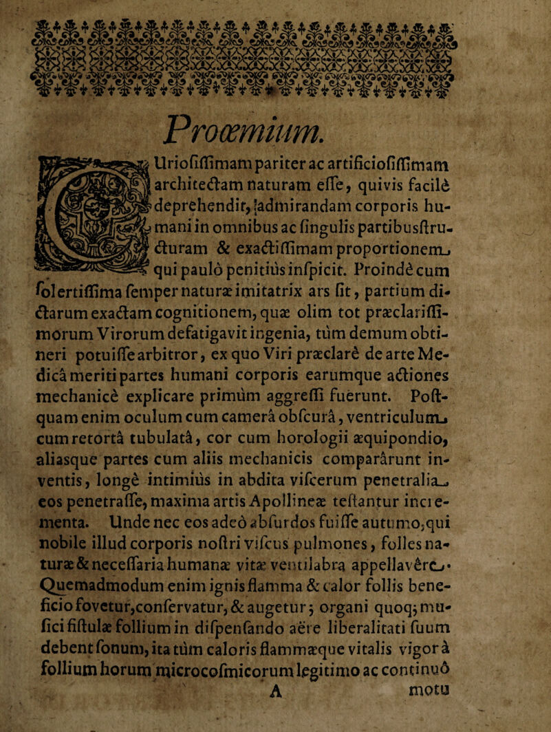 Procemium. Urioflflimam pariter ac artificiofiflimam architedam naturam efie, quivis facild deprehendit, (admirandam corporis hu¬ mani in omnibus ac fingulis partibusftru- duram & exaftidimamproportionemL. ? qui paulo penitius infpicit. Proindd cum ^olertiffimafemper naturae imitatrix ars fit, partium di- <3:arumexa&am cognitionem, quae olim tot praeclarifli- morum Virorum defatigavit ingenia, tum demum obti¬ neri potuifle arbitror, ex quo Viri praeclare de arte Me¬ dica meriti partes humani corporis earumque a&iones mechanice explicare primum aggredi fuerunt. Poft- quam enim oculum cum camera obfcura, ventriculum^ cum retorta tubulati, cor cum horologii aequipondio, aliasque partes cum aliis mechanicis compararunt in¬ ventis, longe intimius in abdita vifcerum penetralia^ eos penetrafle, maxima artis Apollineae teftantur incre¬ menta. Unde nec eos adeo abfurdos fuiflfe autumo,qui nobile illud corporis noftri vifcus' pulmones, folles na¬ turae &neceflariahumanae vitae ventilabra appellavere»* Quemadmodum enim ignis flamma & calor follis bene¬ ficio fovetur,confervatur,& augetur j organi quoq^mu- ficififtulae follium in difpenfando aere liberalitati fuum debent fonum, ita tum caloris flammaeque vitalis vigori follium horum microcofmicorumlegitimo ac continyd A motu