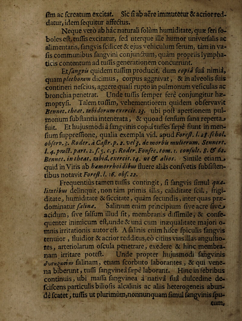 flrn ac fcreatum excitat. Sic fi ab aere immutetur & acrior red¬ datur, idem fequitur afle&us. Neque vero ab .hac naturali folum humiditate, quas feri fo- boIeseft,tuflls excitatur, fed uterque ille humor univerfalis ac alimentaris, fangvis fciiicet & ejus vehiculum ferum, tam in va- fis communibus fangvini conjungam, quam propriis lympha¬ ticis contentum ad tufiis generationem concurrunt. Etfangvis quidem tufiim producit, dum copia fua nimia, quam yletberam dicimus, corpus aggravat, & in alveolis fuis -contineri nefcius, aggere quali rupto in pulmonum veficulas ac bronchiapenetrat. Unde tufiis femper fere conjungitur hse- moptyfi. Talem tufiim, vehementiorem quidem obfervavit Bemet.theat. tabidorum exercit. 2j. ubi poft apertionem pul¬ monum fubflantiaintenerata, & quoad fenfum fana reperta.* fuit. Et hujusmodi a fangvinis copia tufles fsepe fiunt in men- fium fupprefiione, qualia exempla vid. apud Foreft. /. ip.fchol. obferv.3. Rodcr. a Caftr.p. 2. vtlp de morbi* mulierum. Sennert. /. q.praft.part. 2.ftj. c.j. Roder.Fonfec.tom. 1. confult. «?. & 62* Bennet. in tbeat. tabid. exercit. /4. ut & alios. Simile etiam.» quid in Viris ab bamorrhoidibusft.uerc alias confvetis fubfiften- tibus notavit Foreft. I. iF. obf. 22. Frequentius tamen tufis s contingit, fi fangvis fimul 'qua¬ litatibus delinquit, non tam primis illis, caliditate fcil., frigi¬ ditate., humiditate &ficcitate, quam fecundis, inter quas pra- dominatur falina. Salinum enim principium fiveacre fivo acidum, five falfum illud fit, membranis difilmile, & confe- quenter inimicum eft,unde & una cum inaequalitate majori o- mnis irritationis autor eft. Afalinis cnim hifce fpiculis fangvis tenuior , fluidior & acrior redditus,eo citius vias illas anguftio- tes, arteriolarum ofcula penetrare, exedere & hinc membra¬ nam irritare potefb Unde propter hujusmodi fangvinis juG-xzctcnM falinam, etiam fcorbuto laborantes , <k qui vene¬ na biberunt, tufii fangvinea fsepe laborant. Hinc in febribus continuis, ubi mafia fangvinea a nativa fua dulcedine de- fcifcens particulis bilio fis alcalinis ac aliis heterogeneis abun¬ de fcatet, tufiis ut plurimum,nonnunquam fimul fangvinis fpu- tum,