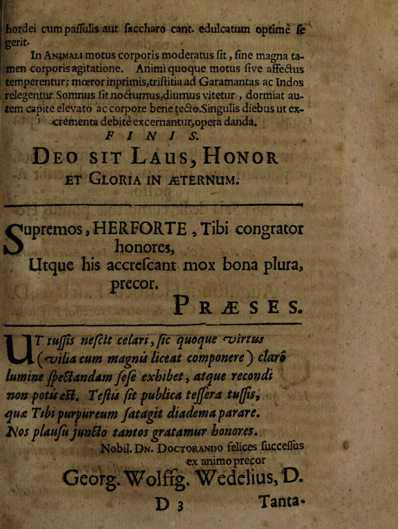 fiordei cum pallulis aut faccharo eant, edulcatum optime fe gerit. In Animali motus corporis moderatus fit, fine magna ta¬ men corporis agitatione. Animi quoque motus five affedus temperentur ; moeror inprimis,triftitia ad Garamantas ac Indos relegentur. Somnus fit no dumus,diurnus vitetur , dormiat au¬ tem capite elevato ac corpore bene tedo.Singulis diebus ut ex- 1 crementa debite excernantur,opera danda, m * / N I S. Deo sit Laus, Honor et Gloria in jeternum. aw* S V •. ‘v r ■H .. .' - --—» ■'  Supremos, HERFORTE, Tibi congrator honores, ; Utque his accrefcant mox bona plura, precor. P R £ S H S. UT tujjis nefeit celari ^ftc quoque rvirtus vilui cum magnis liceat componere ) clari lumine fyettandam fefe exhibet, atque recondi non potis eil. Tefiis fit publica tejjera tujjis t que Tibi purpureum fatagtt diadema parare. l\los plaufujunBo tantos gratamur honores. NobiLDu. Doctorando felices fuccefliis ex animo precor D 3 Tanta*