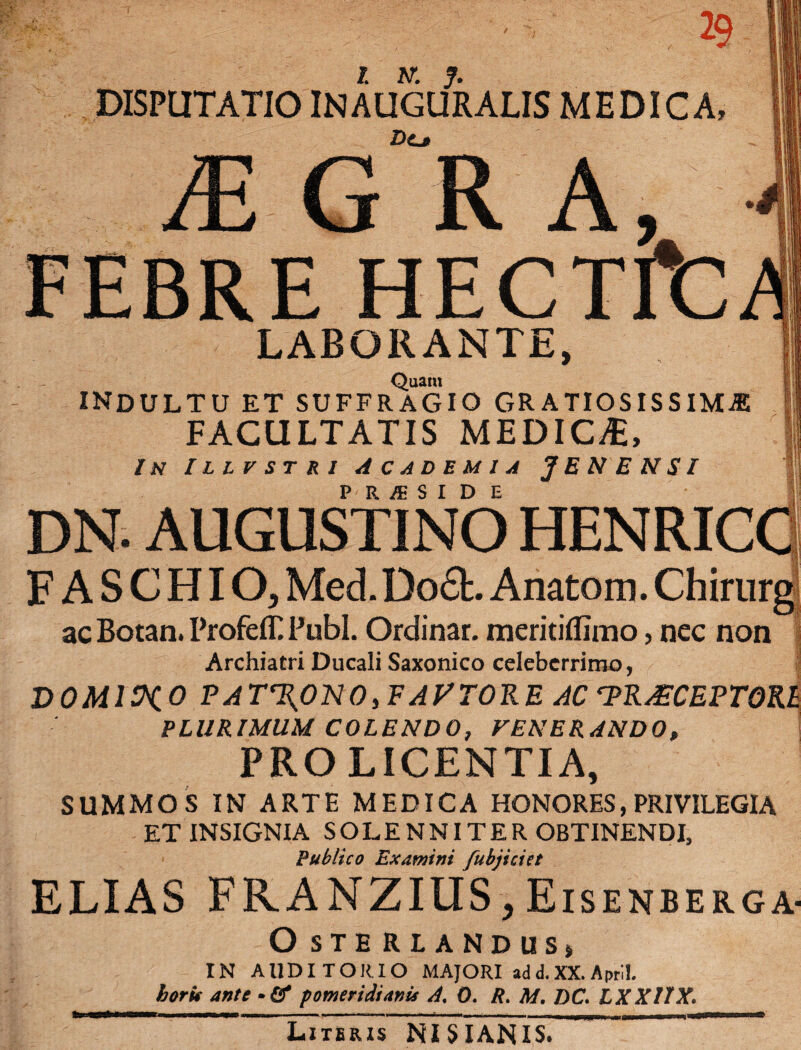 DISPUTATIO IN AUGURALIS MEDICA, JE A, FEBRE HECTffc LABORANTE, Quam INDULTU et suffragio gratiosissima FACULTATIS MEDICA:, In Illvstri Academia JENENSI P R m S I D E DN. AUGUSTINO HENRIC F ASCHIO, Med.Do£h Anatom. Chirurg ac Botan. ProfelT Pubi. Ordinar. meritiflimo, nec non Archiatri Ducali Saxonico celeberrimo, DOMINO PAT%ONOyFAPTORE AC 7>R&CEPT0R£ PLURIMUM COLENDO, FENERANDO, PRO LICENTIA, SUMMOS IN ARTE MEDICA HONORES, PRIVILEGIA ET INSIGNIA SOLENNITER OBTINENDI, Publico Examini /ubjiciet ELIAS FRANZIIIS> Eisenberga- O STE RLANDUS> IN AUDITORIO MAJORI ad d. XX. April. horit ante •& pomeridtanu A. 0. R. M. DC. LXXIIX. Literis NISIANIS.