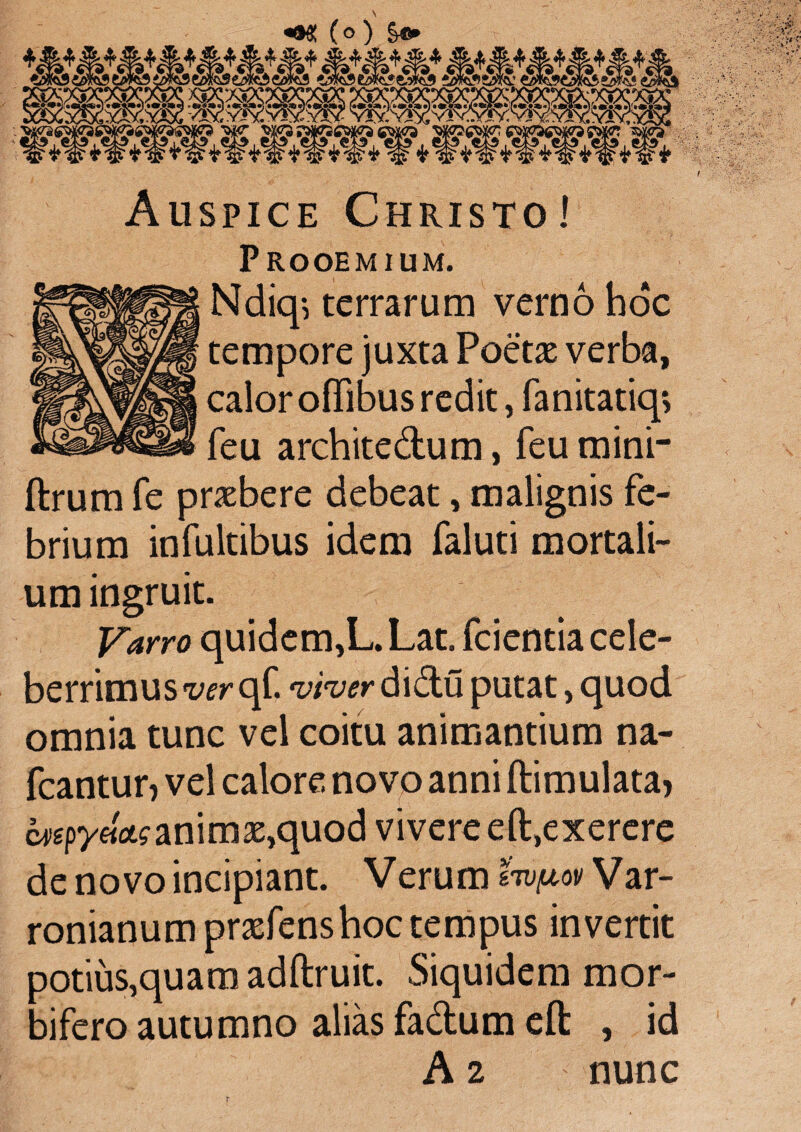 Auspice Christo! Prooemium. Ndkp terrarum verno hoc tempore juxta Poeta: verba, calor offibus redit, fanitatkp feu architedum, feu mini- ftrum fe praebere debeat, malignis fe¬ brium infultibus idem faluti mortali¬ um ingruit. Varro quidem,L. Lat. fcientia cele¬ berrimus wrqf. wiwdidu putat, quod omnia tunc vel coitu animantium na- fcantur? vel calore novo anni ftimulata* mpy«ct?animae,quod vivere eft,exerere de novo incipiant. Verum svtfiov Var¬ ronianum praefenshoc tempus invertit potius,quam adftruit. Siquidem mor- bifero autumno alias fadum eft: , id A 2 nunc T