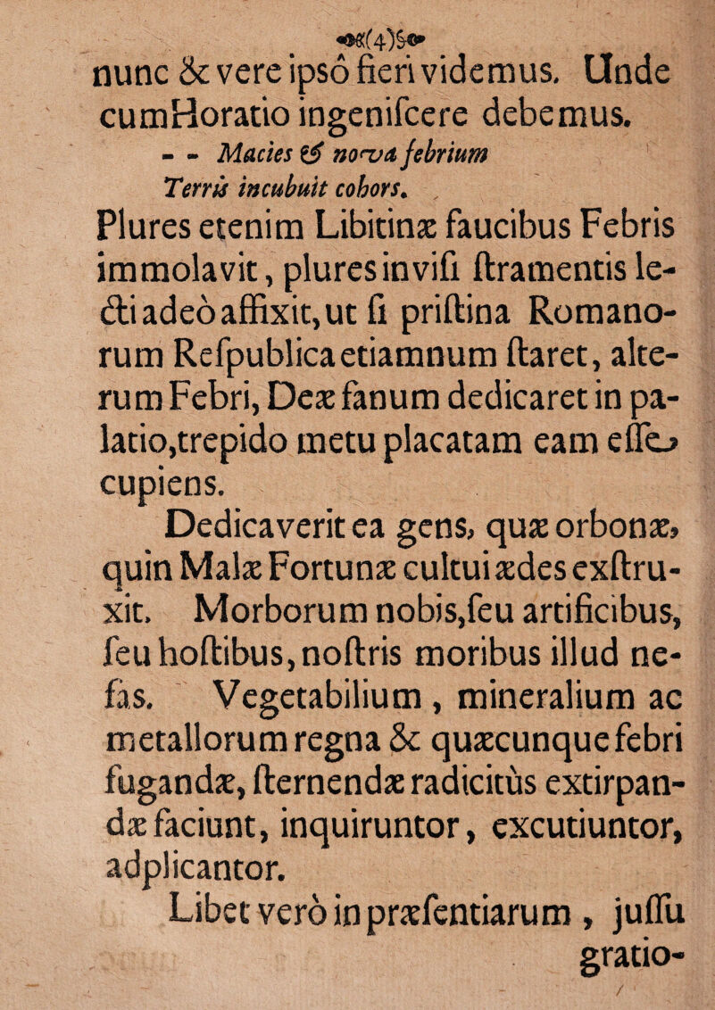 nunc & vere ipso fieri videmus. Unde cumHoratio ingenifcere debemus. - - Mactes & no<-va febrium Terris incubuit cohors. , Plures etenim Libitinae faucibus Febris immolavit, plures in vifi ftramentis le¬ di adeo affixit, ut fi priftina Romano¬ rum Refpublicaetiamnum ftaret, alte¬ rum Febri, Deae fanum dedicaret in pa¬ latio,trepido metu placatam eam effio cupiens. Dedicaverit ea gen$> quae orbonae» quin Malae Fortunae cultui aedes exftru- xit. Morborum nobis,feu artificibus, feuhoftibus,noftris moribus illud ne¬ fas. Vegetabilium, mineralium ac metallorum regna &: quaecunque febri fugandae, fternendae radicitus extirpan- daefaciunt, inquiruntor, excutiuntor, adplicantor. Libet vero in praefentiarum , juffiu gratio-