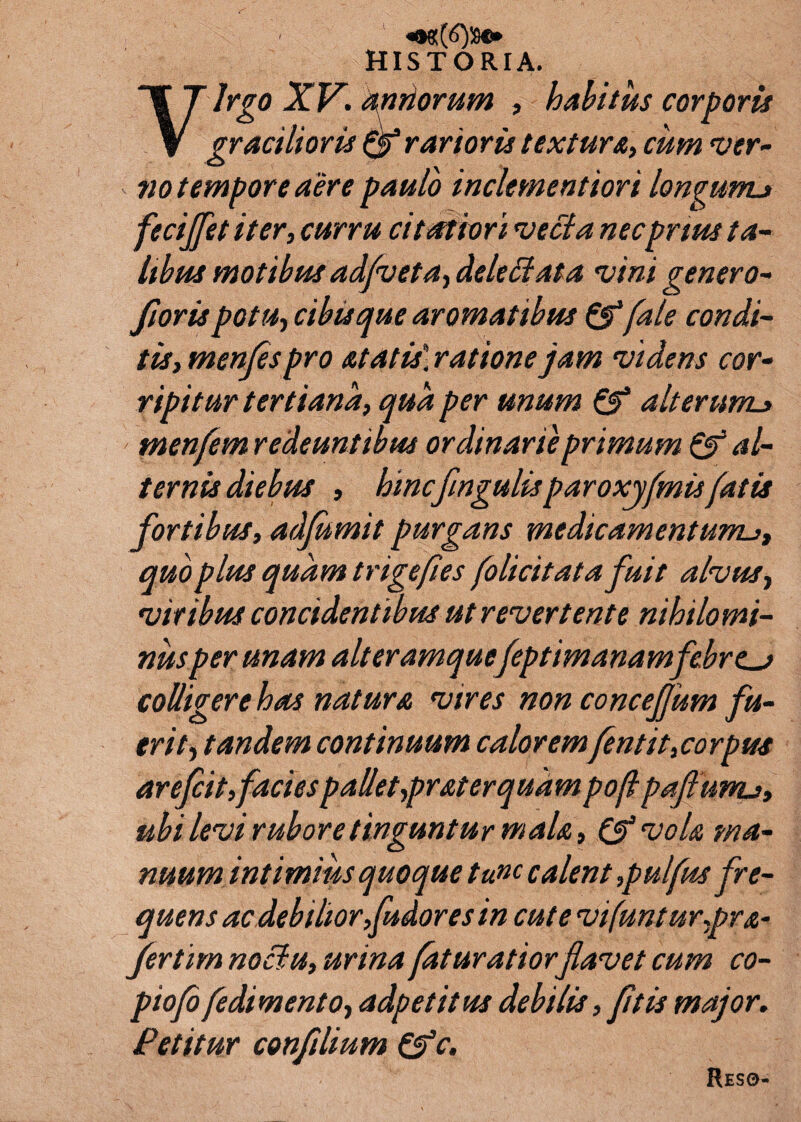 HISTORIA. y lrgo XV. aptiorum , habitus corporis gracilioris rarioris textura, cum ver¬ no tempore aere paulo inclementiori longunu fecijfet iter, curru citatiori vecta necprtus ta¬ libus motibus adfveta, dele Et at a vini gener o- ftoris potu, cibis que aromatibus &fale condi¬ tis, menfes pro at at is] ratione jam videns cor¬ ripitur tertiana, qua per unum & alterum_» tnenfem redeuntibus ordinarie primum & al¬ ternis diebus , hincfmgulisparoxyfmisfatis fortibus, adfumit purgans medicamentum. quo plus quam trigefles folicitata fuit alvus, viribus concidentibus ut revertente nihilomi¬ nus per unam ait eramquefeptimanamfebres colligere has natura vires non concefum fu¬ erit, tandem continuum calorem fentit,corpus arefcit,facies palletypraterquam poji paftunu, ubi levi rubore tinguntur mala, & vola ma¬ nuum intimius quoque tunc calent ,pulfus fre¬ quens ac debilior, fudores in cute vifunturpra- fertim noclu, urina fatur atiorflavet cum co- piofo fedimento, a dp et itus debilis, fit is major. Petitur conflium &c. Reso-