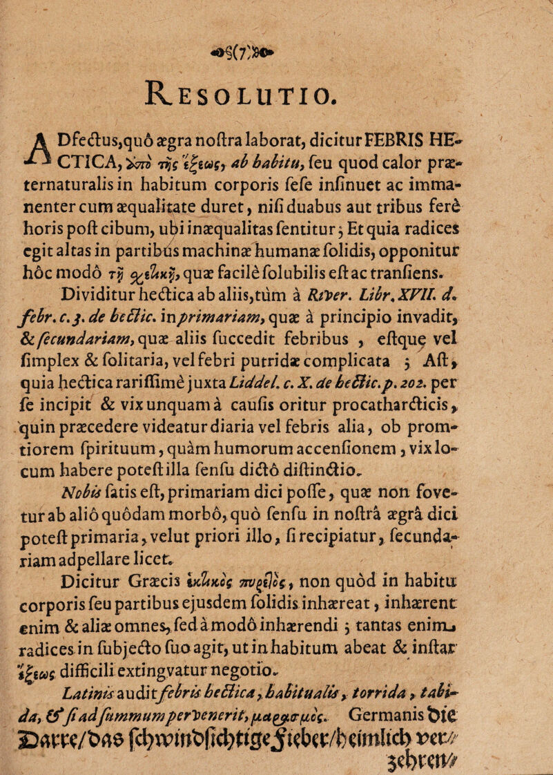Dfectus,qu6 aegra noftra laborat, dicitur FEBRIS HE~ X J CTICA, W Tfc *b habitu, feu quod calor prae- ternaturalisin habitum corporis fefe infinuet ac imma- nenter cum aequalitate duret, nifi duabus aut tribus ferd horis poft cibum, ubi inaequalitas fentitur 5 Et quia radices egit altas in partibris machinae humanae folidis, opponitur hdcmodo tJ quae facile folubiliseft ac tranfiens. Dividitur hedica ab aliis,tum a RiVer. Libr.XFlL d* febr. c. j, de bettic. in primariam, quae a principio invadit, &ifecundariam, quae aliis fuccedit febribus , eftque vel fimplex & folitaria, vel febri putridae complicata 5 Aft, quia heilica rariflime juxta LiddeL c. X. de be&ic.p* 202. per fe incipit & vix unquam a caufis oritur procathardicis,, 'quin praecedere videatur diaria vel febris alia, ob prom- tiorem fpirituum, quam humorum accendonem, vix lo¬ cum habere poteftilla fenfu didlo diftindio. Nobis fatis efi, primariam dici pofte, quae non fove¬ tur ab alio quodam morbo, quo fenfu in noftra aegra dici potefi: primaria, velut priori illo, fi recipiatur, fecunda- riam adpellare licet* Dicitur Gracis vdncog, non quod in habitu corporis feu partibus ejusdem folidis inhaereat, inhaerent enim & aliae omnes, fed a modo inhaerendi 5 tantas eniiru radices in fubjefto fuoagit, ut inhabitum abeat & inftar tjjfM difficili extingvatur negotio. Latinis a u di t febris he£iica , habitualis, torrida, tabi¬ da, &fi adfummum pervenerit, paeptr/xcc* Germanis