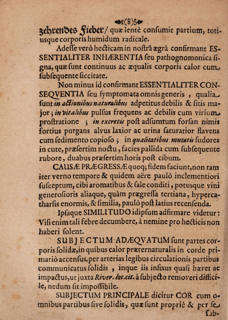 «^(8)^ v. $kb$V/ qua; lente confumic partium, totl- usque corporishumidum radicale. Adefle vero hedicam in noftra aegri confirmant ES¬ SENTIALITER INH/ERENTIA feu pathognomonka fi. gna, quae funt continuus ac aequalis corporis calor curru fubfequente ficcitate. Non minus id confirmant ESSENTIALITER CON« SEQVENTIA feu fymptomata omnis generis , qualia-, funt in aBionibus naturalibus adpctitus debilis & litis ma- joryintitalibus pulfus frequens ac debilis cum viriunu proftratione , in excretis poft adfumtum forfan nimis fortius purgans alvus laxior ac urina faturatior flavens cum fedirnento copiofo , in qualitatibus mutatis fudores in cute, praefertim nodu, facies pallida cum fubfequente rubore, duabus prsefertimhoris poft cibum. CAUS/E PRAiGRESS/Equoq} fidem faciunt,non tam iter verno tempore & quidem aere paulo inclementiori fufceptum, cibi aromatibus & fale conditi, potusque vini generofioris aliaque, quam praegrefla tertiana, hyperca- tharfis enormis, & fimilia, paulo poft latius recenfenda. Ipfaque SIMILITUDO idipfum adfirmare videtur: Vifienim tali febre decumbere, a nemine pro hedicis non haberi folent. SUBJECTUM ADdEQVATUM funt partes cor¬ poris folidas,in quibus calor praeternaturalis in corde pri¬ mario accenfus,per arterias legibus circulationis partibus communicatus folidis , inque iis infixus quafi haretac impadus,ut juxta /tow./flr.a/.afubjedo removeri diffici¬ le, nedum fit impofiibile. SUBJECTUM PRINCIPALE dicitur COR cum o- mnibuspartibus five folidis, quae funt proprie & per feu fab-