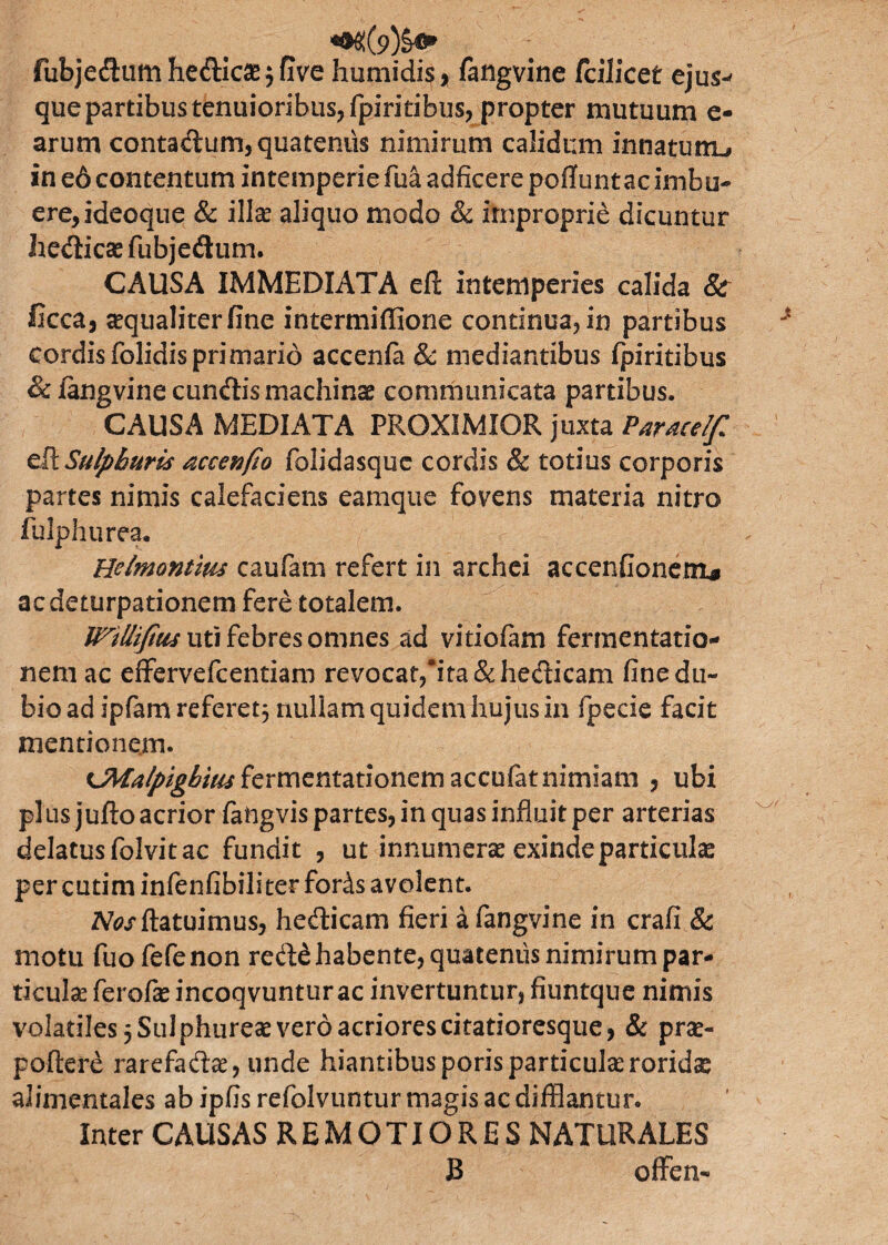 fubjeftumhe&icae^five humidis* fangvine fcilicet ejus-' que partibus tenuioribus, fpiritibus, propter mutuum e- arum contadum, quatentis nimirum calidum innatutru in e6 contentum intemperie fua adficere poflunt ac imbu¬ ere, ideoque & illae aliquo modo & improprie dicuntur he&icae fubjedum. CAUSA IMMEDIATA efi: intemperies calida 8c ficca, aequaliter fine intermiffione continua, in partibus cordis folidisprimario accenfa & mediantibus fpiritibus & fangvine eundis machinae communicata partibus. CAUSA MEDIATA PROXIMIOR juxta Paracelf efi: Sulphuris accenfio folidasque cordis & totius corporis partes nimis calefaciens eamque fovens materia nitro lulphurea. Helmontm caufam refert in archei accendonem* aedeturpationem fere totalem. Wiliifius uti febres omnes ad vitiofam fermentatio- nem ac effervefeentiam revocat,*ita&he&icam fine du¬ bio ad ipfam referet5 nullam quidem hujus in fpecie facit mentionem. CMalpighim fermentationem accufat nimiam , ubi plus jufto acrior fangvis partes, in quas influit per arterias delatus folvit ac fundit , ut innumeras exinde particulas per cutim infenfibiliter fords avolent. AW (latuimus, hecticam fieri a fangvine in crafi & motu fuofefenon re&£ habente, quatenus nimirum par- ticulse ferofae incoqvuntur ac invertuntur, fiuntque nimis volatiles 5 Sulphureae vero acriores citatioresque, & prae¬ pollere rarefadiae, unde hiantibus poris particulae roridae abmentales ab ipfis refolvuntur magis ac difflantur. Inter CAUSAS REMOTIORES NATURALES B ofFen-
