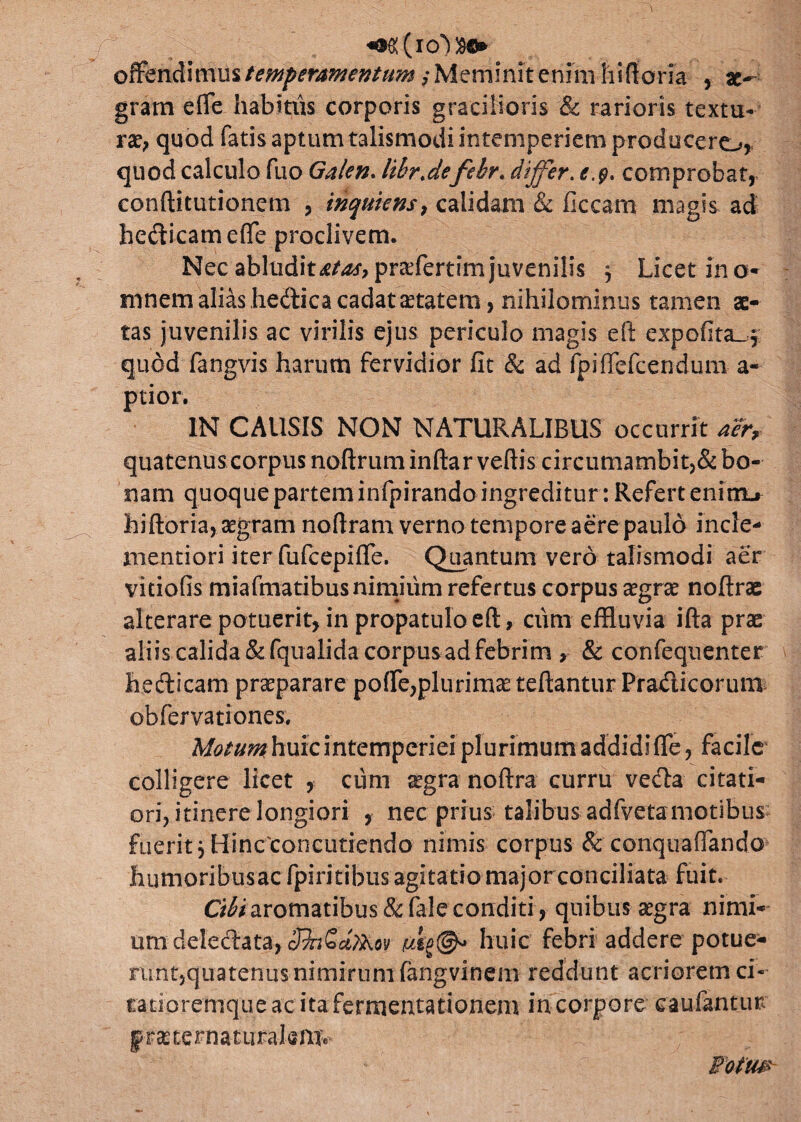 ^(icOsij* offendimus temperamentum, Meminit enim hiftom , gram effe habitus corporis gracilioris & rarioris textu¬ rae, quod fatis aptum talismodi intemperiem producere^, quod calculo fuo Galen. lihr.defehr. differ. comprobat, conftitutioncm , inquietis, calidam & ficcam magis ad hedicameffe proclivem. Nec abluditis praffertim juvenilis j Licet in o- mnem alias hedica cadat aetatem, nihilominus tamen ae¬ tas juvenilis ac virilis ejus periculo magis eft expolita-* quod fangvis harum fervidior fit & ad fpiflefcendum a- ptior. IN CAUSIS NON NATURALIBUS occurrit aer, quatenus corpus noftrum inftar veftis circumambit,& bo¬ nam quoque partem infpirando ingreditur: Refert enirru» hiftoria, aegram noftram verno tempore aere paulo incle- mentiori iter fufcepiffe. Quantum vero talismodi aer vitiofis miafmatibus nimium refertus corpus aegrae noftras alterare potuerit, in propatulo eft, cum effluvia ifta prae aliis calida&fqualida corpusadfebrim , & confeqnenter hedicam praeparare polle,plurimae teftantur Pradieorum obfervationes, M^^huicintemperieiplurimumaddidifle, facile colligere licet , cum aegra noftra curru veda citati¬ ori, itinere longiori , nec prius talibus adfvetamotibus fuerit * Hincconcutiendo nimis corpus & conquaffando humoribusac fpiritibus agitatio major conciliata fuit. Cibi aromatibus &fale conditi , quibus aegra nimi¬ um delectata, huic febri addere potue¬ runt,quatenus nimirum fangvinem reddunt acriorem ci- ratioremque ac ita fermentationem in corpore caufantur |raeternaturalemv Fotm