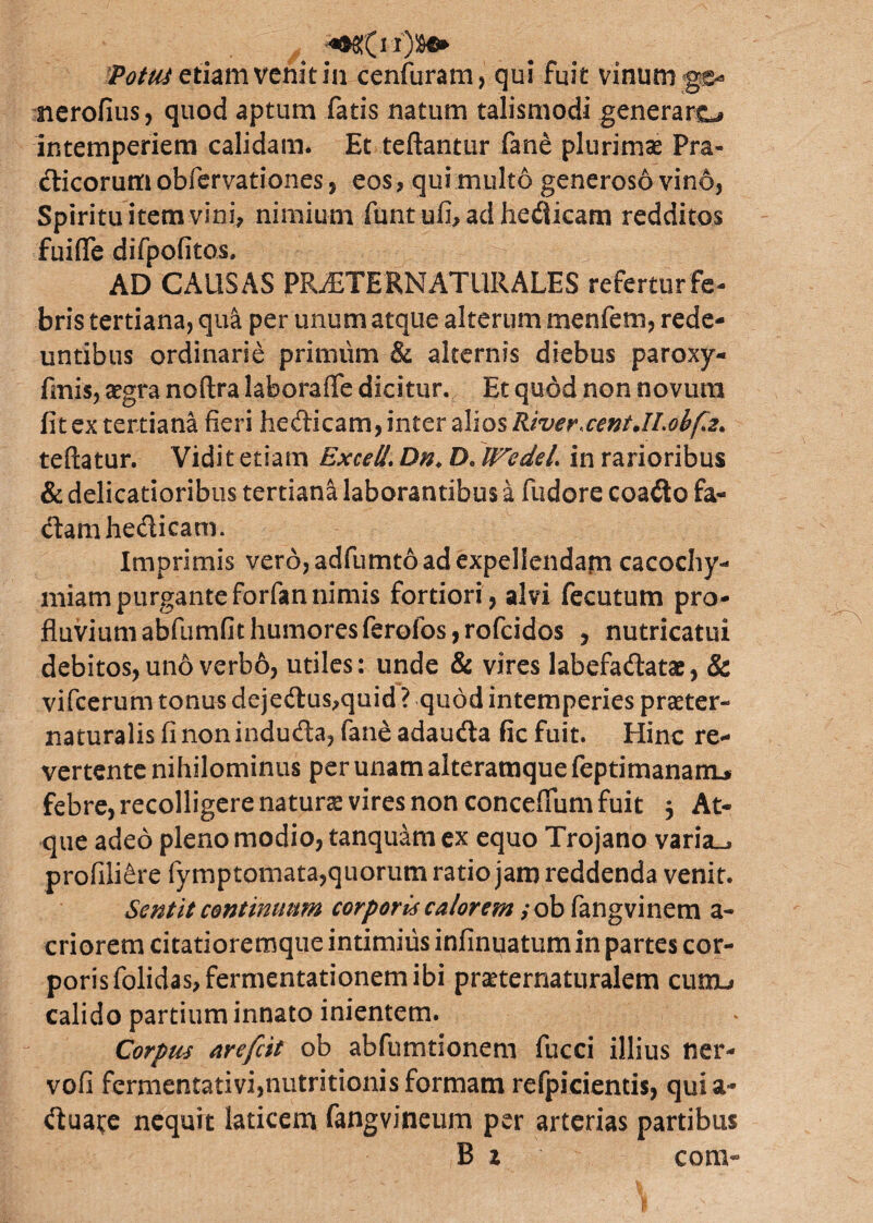 Potui etiam venit in cenfuram, qui fuit vinum gc- nerofius, quod aptum fatis natum talismodi generare intemperiem calidam. Et teftantur fane plurima* Pra- dicorumobfervationes, eos, qui multo generoso vind, Spirituitetnvini, nimium funtufbadhedicam redditos fuiffe difpofitos, - AD CAUSAS PRiETE ENATUR ALES referturfe- bris tertiana, qua per unum atque alterum menfem, rede¬ untibus ordinarie primum & alternis diebus paroxy- fmis, aegra noftra laborafle dicitur. Et quod non novum fit ex tertiana fieri liedicam, inter alios River,cent.II.ohfe. teftatur. Vidit etiam ExceU. Dn* D. IFedel. in rarioribus & delicatioribus tertiana laborantibus a fudore coado fa¬ ctam hedicam. Imprimis vero, adfumto ad expellendam cacochy- miam purgante forfan nimis fortiori , alvi fecutum pro¬ fluvium abfumfit humoresferofos, rofeidos , nutricatui debitos, uno verbo, utiles: unde & vires labefadatae, & vifcerum tonus dejedus,quid ? quod intemperies praeter- naturalis fi non induda, fane adauda fic fuit. Hinc re¬ vertente nihilominus per unam aiteramque feptimanaitL* febre, recolligere natura vires non concefium fuit 5 At¬ que adeo pleno modio, tanquam ex equo Trojano varia_> profili£re fymptomata,quorum ratio jam reddenda venit. Sentit continuum corpori'4 calorem; ob fangvinem a- criorem citatioremque intimius infinuatum in partes cor¬ poris folidas,fermentationem ibi praeternaturalem cumu calido partium innato inientem. Corpus arefeit ob abfumtionem fucci illius ner- vofi fermentativi,nutritionisformam refpicientis, quia- duai;e nequit laticem fangvineum per arterias partibus B z con>