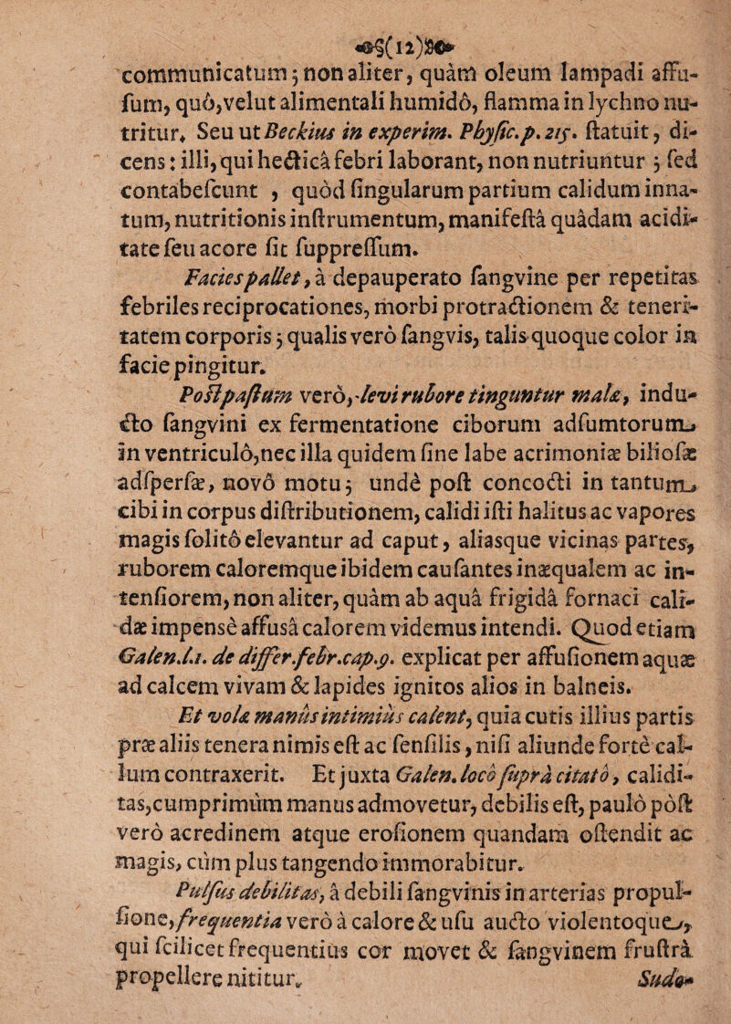 communicatum 5 non aliter 3 quam oleum lampadi affii- fum, quojVelut alimentali humido, flamma in lychno nu¬ tritur* SeuutBeckius in experim. Pbjftc.p. 2tj. ftaluit , di¬ cens : illi, qui hedica febri laborant, non nutriuntur $ fed contabefcunt , quod fingularum partium calidum inna¬ tum, nutritionis inftrumentum, manifefta quadam acidi^ tate feti acore fit fupprefium. Facies pallet > a depauperato fangvine per repetitae febriles reciprocationes, morbi protradionem & teneri¬ tatem corporis 5 qualis vero fangvis, talis quoque color ia facie pingitur. PoFlpaflum vero,devirubore tinguntur maU, indu- tfto langvini ex fermentatione ciborum adfumtorutn-a in ventriculo,nec illa quidem fine labe acrimoniae biliofe adfperfe, novo motu 5 unde poft concodi in tantum^ cibi in corpus diftributionem, calidi ifti halitus ac vapores magisfolitoelevantur ad caput, aliasque vicinas partes, ruborem caloremque ibidem caufantes inaequalem ac in- tenfiorem, non aliter, quam ab aqua frigida fornaci cali¬ dae impense affusa calorem videmus intendi. Quod etiam Galenda. de dtffer.febr.cap.g. explicat per affufionem aquae ad calcem vivam & lapides ignitos alios in balneis. Et vola manus intimius calent^ quia cutis illius partis prae aliis tenera nimis eft ac fenfilis, nifi aliunde forte cal¬ lum contraxerit. Et juxta Gafen. locofupra citato, calidi- tasjcumprimiim manus admovetur, debilis eft, paulo poft vero acredinem atque erofionem quandam oftendit ac magis, cum plus tangendo immorabitur. Pulfus debilitas} a debili fangvinis in arterias propul- fion^ frequentia vero a calore & ufu audo violentoquo* qui fcilicet frequentius cor movet & fangvinem fruftra. propellere nititur* Sudo»