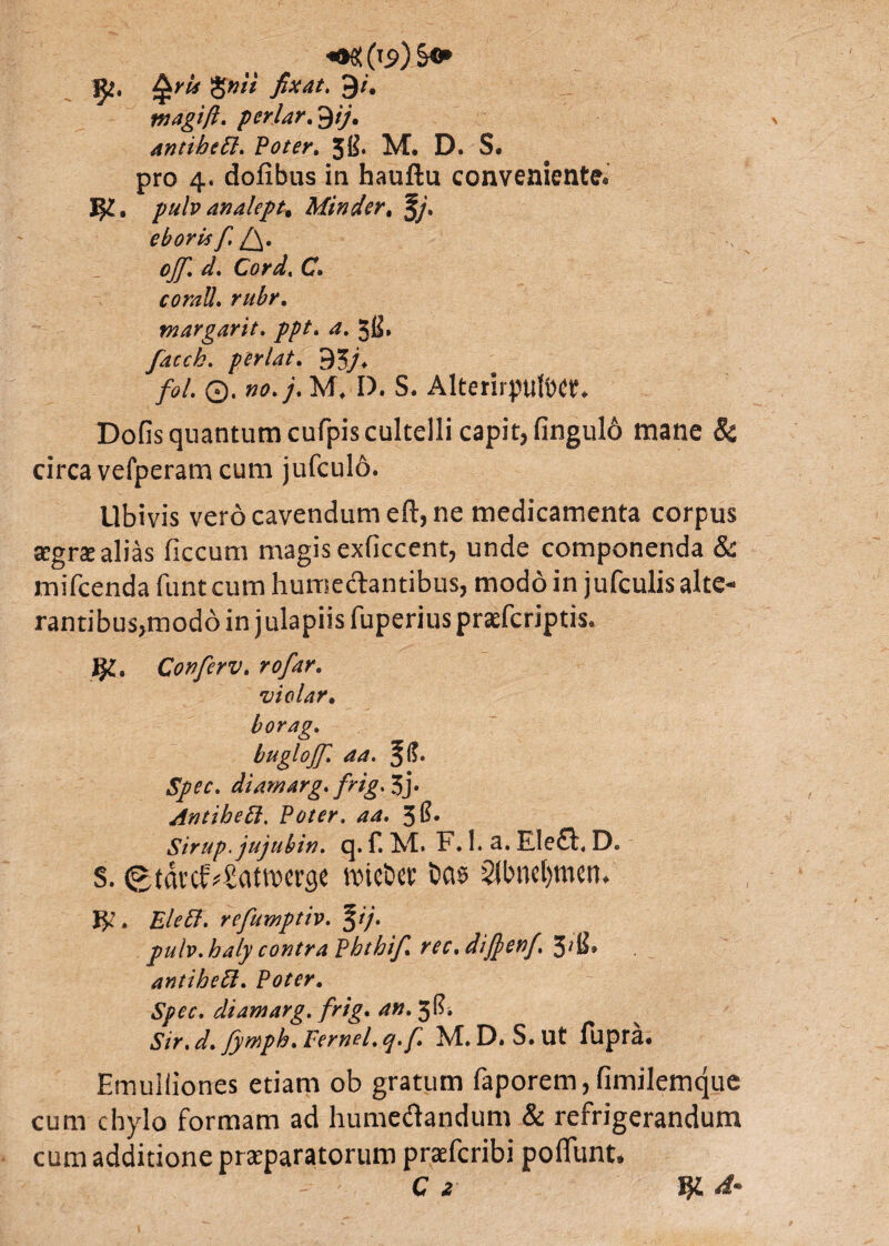 ^rU fixat, 9/. tnagift. periar, tyj, antibett. Poter. 3B. M. D. S. pro 4. dofibus in hauftu conveniente* I$£. pulv analept. Mtnder. §/. ebori* f. l^. cjf. d» Corel, C» corall. rubr. margarit. //tf. 3B» facck. perlat. 95/* /d>/. ©. 00./. M, I). S. AlterirpUitW* DoGs quantum cufpis cultelli capit, fingul6 mane & circa vefperam cum jufculd. Ubivis vero cavendum eft, ne medicamenta corpus Ecgrx alias ficcum magis exficcent, unde componenda & mifcenda funt cum humedantibus, modo in jufculisalte* rantibus,moddin julapiisfuperiusprasfcriptis. Conferv. rofar. violar. borag, bugloffi aa. 3^» SJw. diamarg. frig, 3j* Antihett. Poter, aa. 3$* Sirup.jujubin. q. f. M. F. I. a. Ele£i\ D. s. ©tdrcf*£attt>«rg« roie&et tas $llnicljmcn. J^’. £/c<!?. refumptiv. %</• pulv.haly contra Phthif. rec.diftenf. 3'fi> antibeft. Pot(r. Spcc. diamarg. frig. <«». 3”* Sir. d. fymph. Fernel. q.f M.D. S.Ut fupra. Emulliones etiam ob gratum faporem, fimilemque cum chylo formam ad humedandum & refrigerandum cum additione praeparatorum praefcribi poliunt. C 2