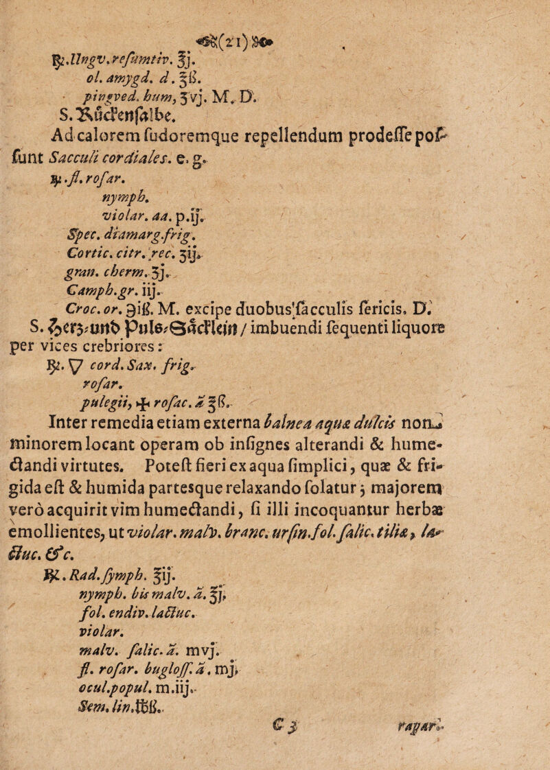 Jlrgv.refmnth. Jj. oL amygd. d. pifisyed. hum, 3'vj. M., D. S.^udmfalbe. Ad calorem fudoremque repellendum prodeiTepof^ funt Sacculi cor diales, e» g« fy.f. rofar. •uiolar. p.ij„ *$^r. diamargfrig. Cortic. citr.rec. jij» cberm. $]. Cdwpb.gr. iij. Croc. or. 9ig. M. excipe duobus^facculis fericis, D. S. &er5;tmt> Pul6,'Q§cfkj>l/ imbuendi fequenti liquore per vices crebriores: ^7 frig* rofar. pulegiiy tfi rofac. Inter remedia etiam externa balnea aqua dulcis notu» minorem locant operam ob infignes alterandi & hume- <3andi virtutes. Poteft fieri ex aqua fimplici, quae & fri¬ gida efl: & humida partesque relaxando folatur $ majorem vero acquirit vim humedandi, fi illi incoquantur herbas emollientes, utvio/ar.ma/V. branc, urfmfolfalic<tilia, la* duc, €f c. & . Rad.fympb. <pj. nympb. bis malv. d. fol. endiv.lafluc. violar. malv. falic.a. mvj. fl. rofar. buglojf.a. mjY oculpopul. m.iijt- Sem» HnMlL' € j rapar