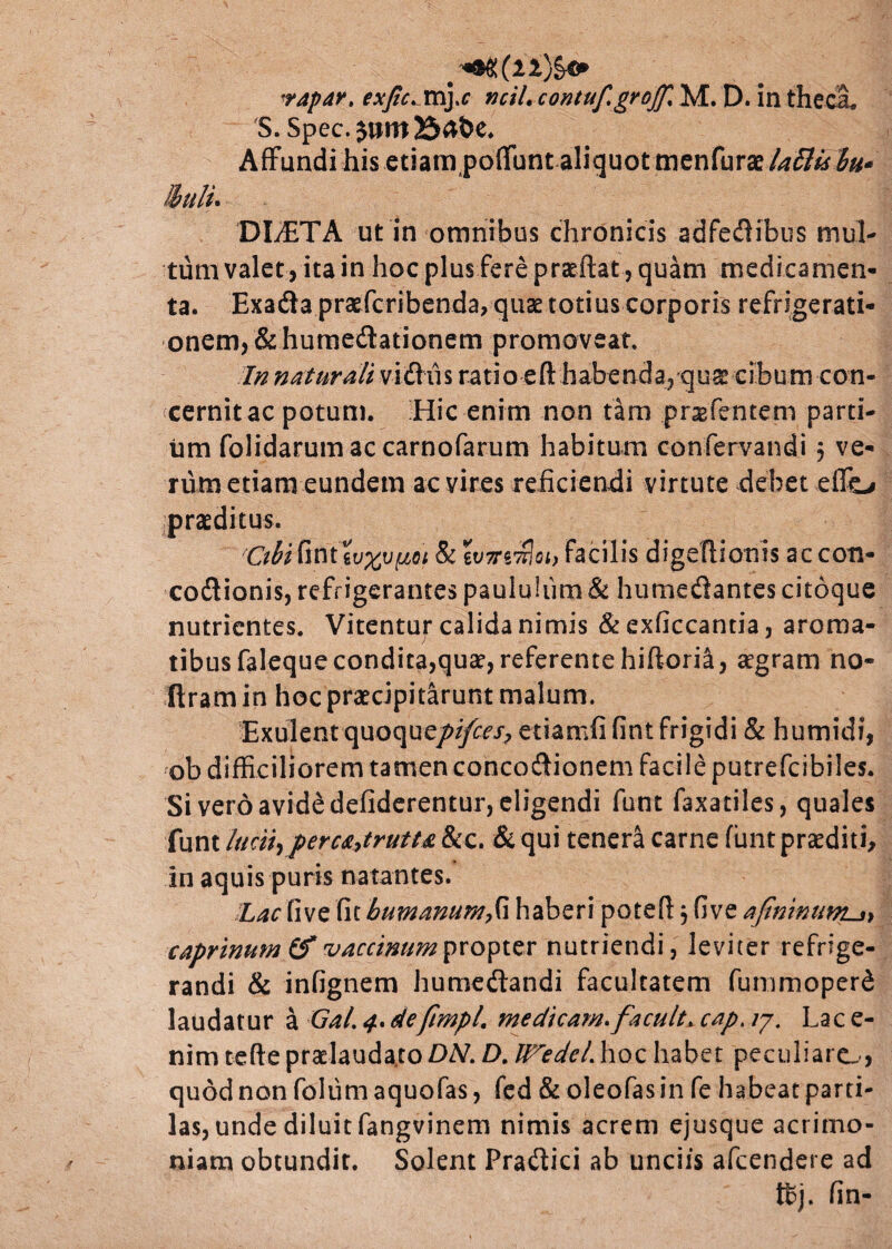 vapar. exjic.myc ncil. contuf.groff% M. D. in theca. S. Spec. jum25abe. Affundi his etiara poflfunt aliquot menfurae lattisbu* llulu DLETA ut in omnibus chronicis adfedibus mul¬ tum valet, ita in hoc plus fere praeftat, quam medicamen¬ ta. Exada praefcribenda, quae totius corporis refrigerati¬ onem, & humedationem promoveat. In naturali vidus ratio eft habenda, qus cibum con¬ cernit ac potum. Hic enim non tam prgfenteni parti¬ um folidarumaccarnofarum habitum confervandi $ ve¬ rum etiam eundem ac vires reficiendi virtute debet eflo praeditus. Cthi fint wxv[m & wmnlQi, facilis digeflionis ac con- codionis, refrigerantes paululum & humedantes citoque nutrientes. Vitentuj* calida nimis & exficcantia, aroma¬ tibus falequecondita,qua1,referentehiftoria, aegram no- ftram in hoc praecipitarunt malum. Exulent quoquef>ifces? etiamfi fint frigidi & humidi, ob difficiliorem tamen concodionem facile putrefeibiles. Si vero avide defiderentur, eligendi funt faxatiles, quales funt lucii, percAytrutu &c. & qui tenera carne fiant praediti, in aquis puris natantes. Z^rfive fit humanum,G haberi potefl , five afininunLs> caprinum & vaccinum propter nutriendi, leviter refrige¬ randi & infignem humedandi facultatem fummoperd laudatur a GaL 4. defimpl. medicam, facula cap. /7. Lac e- nim tefte pradaudato DN. D. ITedeL hoc habet peculiare.-, quod non foliim aquofas, fed & oleofas in fe habeat parti- las, unde diluit fangvinem nimis acrem ejusque acrimo¬ niam obtundit. Solent Pradici ab unciis afeendere ad Kj. fin-