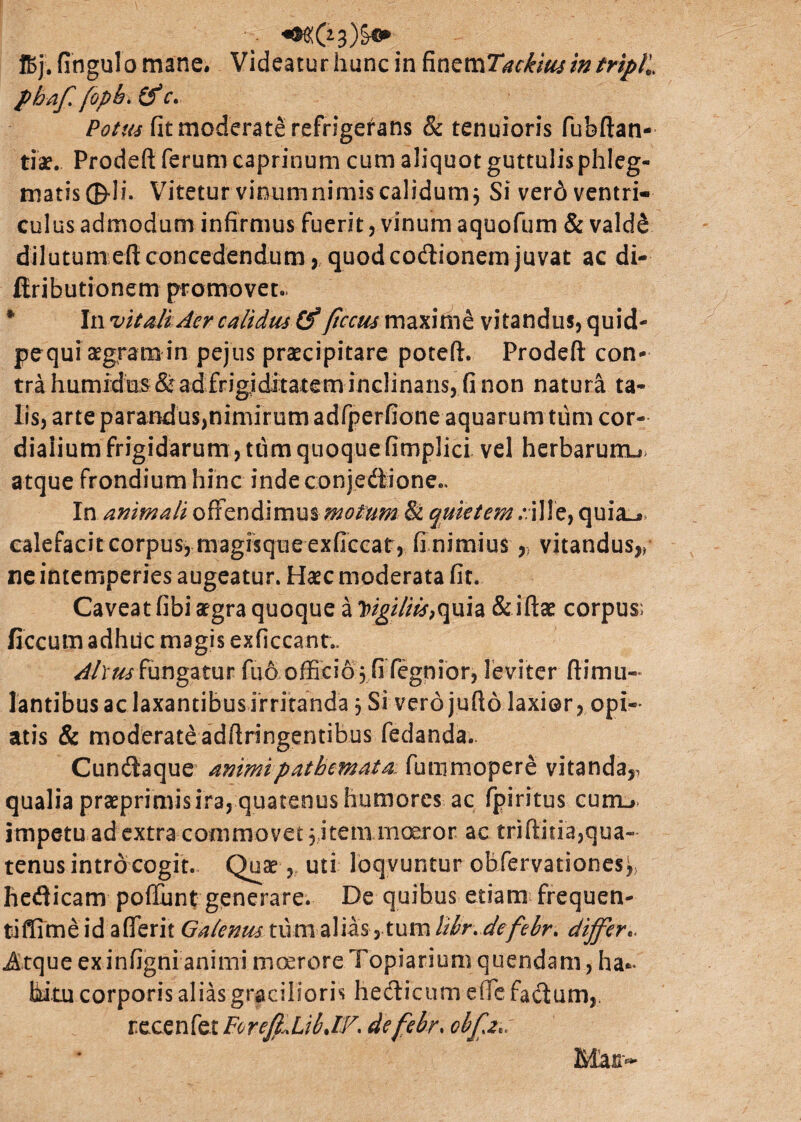 pbafi fopb> (f r. Potus fit moderate refrigerans & tenuioris fubftan- tiae. Prodeft ferum caprinum cum aliquot guttulis phleg¬ matis ®di. Vitetur vinumnimiscalidumj Si ver6 ventri¬ culus admodum infirmus fuerit, vinum aquofum & vald& dilutumeft concedendum, quod co&ionem juvat ac di- ftributionem promovet. * In vitali Aer calidus Cf ftccus maxime vitandus, quid- pequi aegram in pejus praecipitare poteft. Prodeft con¬ tra humidus& ad frigiditatem inclinans, fi non natura ta¬ lis, arte parandusjnimirum adfperfione aquarum tum cor- diaiium frigidarum, tum quoque fimpJici vel herbaruiru atque frondium hinc indeconjedione.. In animali offendimus motum & quietem :.ille, quia^» calefacit corpus, magisque exficcat, fi nimius ,} vitandus,/ ne intemperies augeatur. Haec moderata fit. Caveat fibi aegra quoque a Itigiliis,quia & iftae corpus; ficcum adhuc magis exficcant.. Altus fungatur fuo officio , fi fegnior, leviter ftimu- lantibus ac laxantibus irritanda 3 Si verdjufto laxior, opi- atis & moderate adftringentibus fedanda- Cunilaque animipatbemata. funimopere vitanda,, qualia praeprimis ira, quatenus humores ac fpiritus curru, impetu ad extra commovet 3 item moeror ac triftitia,qua- tenus intro cogit. Quae, uti loqvuntur obfervationes^ hetfticam poflunt generare. De quihus etiam frequen¬ ti ffime id aderit Galenus tum alias, tum libr.defebr. differ.. Atque exinfignianimi moerore Topiarium quendam, ha¬ bitu corporis alias gracilioris hedlicum eife facium,, recenfet ForefflibJV. defebr. ob[a*: