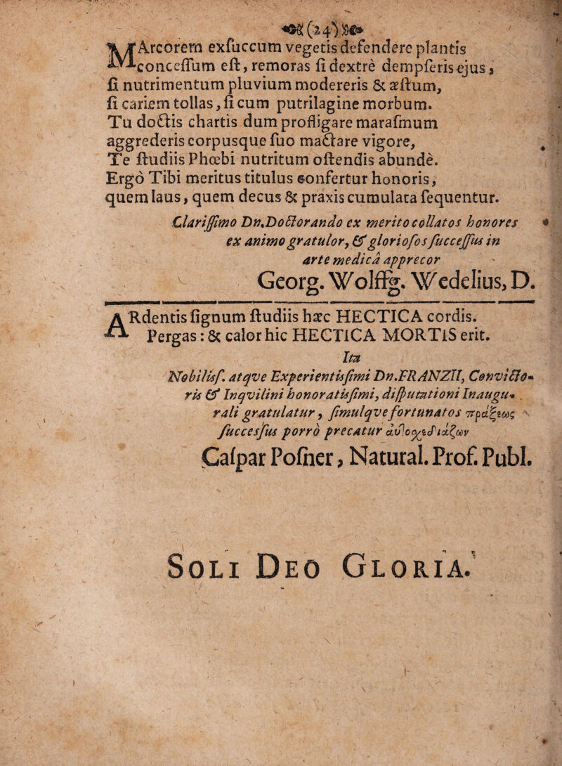 MArcorem exfuccum vegetis defendere plantis conceffum eft, remoras fi dextre dempferisejus> fi nutrimentum pluvium modereris 8c seftum, fi cariem tollas, fi cum putrilagine morbum. Tu doftis chartis dum profligare marafmum aggrederis corpusque fuo madtare vigore. Te ftudiis Phoebi nutritum oftendis abunde. Ergo Tibi meritus titulus sonfertur honoris, quem laus, quem decus Sc praxis cumulata fequentur. Clarijfimo DmDoffiorando ex merito collatos honores ex animo gratulor, &gloriofos fuccejfus in arte medica apprecor > Georg. WoJfig. Wedelius, D. A Rdentis fignum ftudiis haec HECTICA cordis. ^ Pergas: Sc calor hic HEGTICA MORTiS erit. Ita Nohillsf, atqve Experientis fimi Dn.FR/4NZlI, Convifio* ris & In qv i lini honor at is fimi, dilpumtioni Inaugu* . rali gratulatur, fimulqv e fortunatos 7rpd^mg fuccesfus porro precatur du]o<giJid£Mv Calpar Pofher, Natural. Prof. Pubi. Soli Deo Gloria/