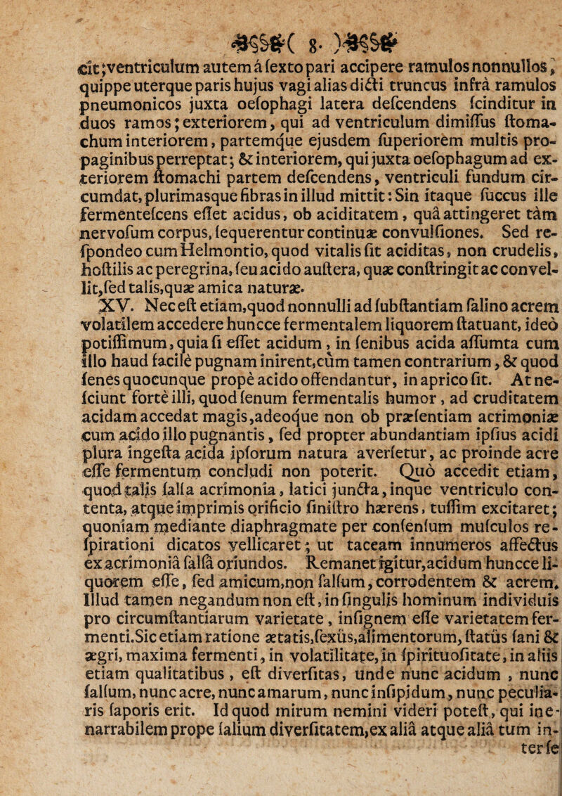 mm 8- dt; ventriculum autem a (exto pari accipere ramulos nonnullos, quippe uterque paris hujus vagi alias didii truncus infra ramulos pneumonicos juxta oefophagi latera defcendens fcinditur in duos ramos; exteriorem, qui ad ventriculum dimidiis doma- chuminteriorem, partemque ejusdem fuperiorem multis pro¬ paginibus perreptat; & interiorem, qui juxta oefophagum ad ex¬ teriorem domachi partem defcendens, ventriculi fundum cir¬ cumdat, plurimasque fibras in illud mittit: Sin itaque fuccus ille fermentelcens edet acidus, ob aciditatem, qua attingeret tam nervofum corpus, lequerentur continuae convulfiones. Sed re- fpondeocumHelmontio,quod vitalis fit ariditas, non crudelis» Jiodilis ac peregrina, (eu aci do auftera, quae condringit ac convel¬ lit,fed talis,quae amica naturae. XV. Neced etiam,quod nonnulli ad fubftantiam (alino acrem volatilem accedere huncce fermentalem liquorem ftatuant, ideo potiffimum,quiafi edet acidum, in (enibus acida adiimta cum illo haud facile pugnam inirent,cum tamen contrarium, & quod (enes quoeunque prope acido offendantur, in aprico fit. At ne- fciunt forte illi, quod (enum fermentalis humor, ad cruditatem acidam accedat magis ,adeoque non ob prarientiam acrimoniae cum acido illo pugnantis, fed propter abundantiam ipfius acidi plura ingeda acida ipforum natura averietur, ac proinde acre ede fermentum concludi non poterit. Quo accedit etiam, quod talis lalla acrimonia, latici junftarinque ventriculo con¬ tenta, atque imprimis orificio finittro haerens, tuflim excitaret; quoniam mediante diaphragmate per confenlum mu (culos re- fpirationi dicatos vellicaret ; ut taceam innumeros affe&us exacrimonia falfa oriundos. Remanet igitur,acidum huncce li¬ quorem ede, fed amicum,non faKum,corrodentem & acrem. Illud tamen negandum non ed,in Cingulis hominum individuis pro circumdandarum varietate, infignem ede varietatem fer¬ menti.Sic etiam ratione xtatis,fexiis,alimentorum, datus (ani aegri, maxima fermenti, in volarilitafe, in (pirituofitate, in aliis etiam qualitatibus, ed diverfitas, unde nunc acidum , nunc faKum, nunc acre, nunc amarum, nunc infipidum, nunc peculia¬ ris (aporis erit. Id quod mirum nemini videri poted, qui ine¬ narrabilem prope (alium diverfitatem>ex alia atque alia tum in- s ter (e