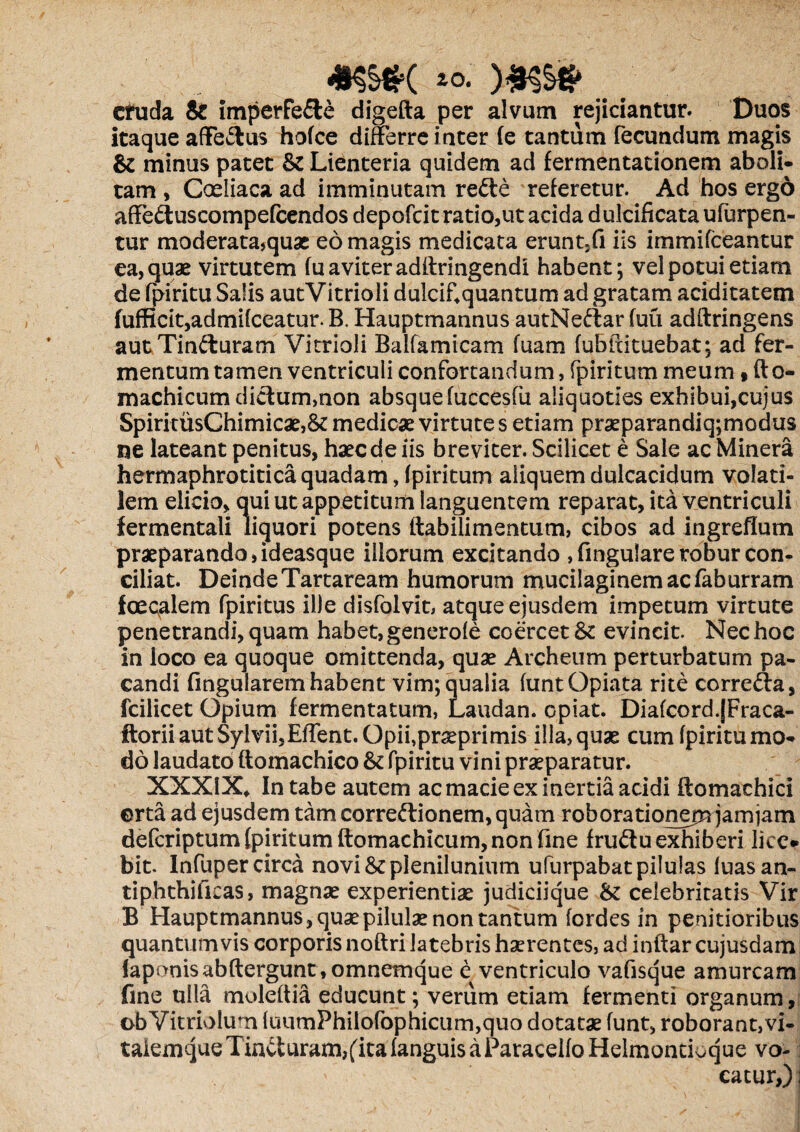 *§§#( *o. cfuda & imperfe£te digefta per alvum rejiciantur. Duos itaque affe&us holce differre inter fe tantum fecundum magis & minus patet & Lienteria quidem ad fermentationem aboli¬ tam , Coeliaca ad imminutam rede referetur. Ad hos ergo affedtuscompefcendos depofcit ratio,ut acida dulcificataufurpen- tur moderata,quae eo magis medicata erunt.fi iis immifeeantur ea, quae virtutem fuaviteradflringendi habent; vel potui etiam de fpiritu Salis autVitrioli dulcif4quantum ad gratam aciditatem fufficit,admi(ceatur. B. Hauptmannus autNe&ar (uu adftringens aut Tinfturam Vitrioli Balfamicam fuam fublxituebat; ad fer¬ mentum tamen ventriculi confortandum, fpiritum meum 9 fto- machicum diclum,non absquefuccesfii aliquoties exhibui,cujus SpiritusChimicae,& medicae virtutes etiam praeparandiq;modus ne lateant penitus, haecdeiis breviter. Scilicet e Sale ac Minera hermaphrotitica quadam, (piritum aliquem dulcacidum volati¬ lem elicio, qui ut appetitum languentem reparat, ita ventriculi fermentali liquori potens ftabilimentum, cibos ad ingreflutn praeparando, ideasque illorum excitando , fingulare robur con¬ ciliat. Deinde Tartaream humorum mucilaginemacfaburram foecalem fpiritus ille disfolvit, atque ejusdem impetum virtute penetrandi, quam habet, generole coercet & evincit. Nec hoc in loco ea quoque omittenda, quae Archeum perturbatum pa¬ candi fingularem habent vim; qualia (untOpiata rite corre&a, fcilicet Opium fermentatum, Laudan. opiat. Diafcord.jFraca- ftorii aut Sylvii,Effent. Opii,praeprimis illa, quas cum fpiritu mo¬ do laudato ftomachico & fpiritu vini praeparatur. XXXIX* In tabe autem ac macie ex inertia acidi ftomachici erta ad ejusdem tam corregionem, quam robora tionem jamjam deferiptum (piritum ftomachicum, non fine fru&u exhiberi lice* bit. lnfuper circa novi & plenilunium ufurpabat pilulas luasan- tiphthificas, magnae experientiae judiciique &: celebritatis Vir B Hauptmannus, quae pilulae non tantum fordes in penitioribus quantumvis corporis noftri latebris haerentes, ad inftar cujusdam iaponisabftergunt, omnemque e ventriculo vafisque amurcam fine ulla moleftia educunt; verum edam fermenti organum, obVitrioIum (uumPhilofophicum,quo dotatae funt, roborant,vi- taiemqueTintfuram,(lta (anguis a ParaceifoHdmontioque vo¬ catur,) ;