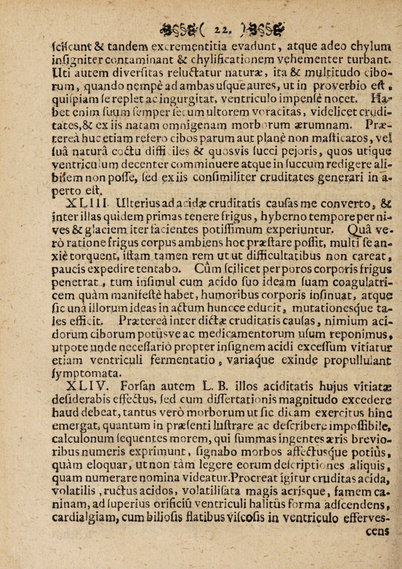 fcifcunt & tandem excrementitia evadunt, atque adeo chylum iafig nite reorna mi nant & chylificationem vehementer turbant, liti autem diverfitas reludatur naturae, ita6c multitudo cibo¬ rum, quando nempe ad ambas ufque aures, ut in proverbio eft* quispiam (e replet ac ingurgitat, ventriculo impenfe nocet. bet enim fuum fcmper fecum ultorem voracitas, videlicet crudi¬ tates,& ex iis natam omnigenam morborum aerumnam. Prae¬ terea huc etiam refero cibos parum aut plane non mafiicaros, vel fua natura coriu diffi iles Sc quosvis fucci pejuris , quos utique ventriculum decenter comminuere atque in fuccum redigere ali¬ bilem non poffe, fed ex iis confimiliter cruditates generari in a- perto e It. XLI1I Ulterius ad acidae cruditaris caufas me converto, .& inter illas quidem primas tenere frigus , hyberno tempore per ni- ves &c glaciem iter lacientes potiffimum experiuntur. Qua ve- ro ratione frigus corpus ambiens hoc praedare poffit, multi fe an¬ xie torquent, illam tamen rem utut difficultatibus non careat, paucis expedire tentaba. Cum fcilicet per poros corporis frigus penetrat * tum infimul cum acido fuo ideam luam coagulatri- cem quam manilelte habet, humoribus corporis in fi nuat, atquq fic una illorum ideas in aflum huncce educit, mutationesque ta¬ les efficit. Praeterea inter diri<£ cruditatis caufas, nimium aci¬ dorum ciborumpotijsveac medicamentorum tifum reponimus, utpoteunde neceflario propter infignem acidi exedfum vitiatur etiam ventriculi fermentatio 8 variaque exinde propullulane fymp tornata. XLIV. Forfan autem L. B. illos ariditatis hujus vitiatas defiderabis efferius, fed cum di/Tertationis magnitudo excedere haud debeat, tantus vero morborum ut fic dicam exercitus hinc emergat, quantum in praefenti luftrare ac defcribercimpoffibile, calculonum (eqnentes morem, qui fummas ingentes aeris brevio¬ ribus numeris exprimunt, fignabo morbos afferiusque potius, quam eloquar, ut non tam legere eorum ddcrjptic nes aliquis, quam numerare nomina videatur.Procreat igitur cruditas acida, volatilis ,ruriu$ aridos, volatilifata magis acrjsque, famem ca* ninam, ad fuperius orificiu ventriculi halitus forma adfcendens* cardialgiam,cumbiliofis flatibus vifeofis in ventriculo efferves¬ cens