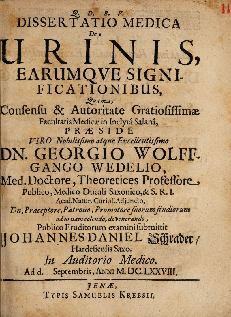 DISSERTATIO MEDICA Dtjf i s, EARUMQVE SIGNI- FICATIONIBUS, £>uam-3> Confenfu & Autoritate Gratiofiflimae Facultatis Mediae in Inclyta Salana, PR/ESIDE VIRO Nobilis fimo atque Excellentis/imo DN. GEORGIO WOLFF- GANGO WEDELIO, Med. Dobtore, Theoretices Profeflbre_» Publico 5 Medico Ducali Saxonico,& S, R. I. AcadNatun Curiof.Adjundto, Vn# Preceptore, Patrono, Promo torefuorutnjlu diorum ad urnam colendo, defenerando , Publico Eruditorum examini fabmittit / IJ O H AN NES DANIEL Hardefienfis Saxo. In Auditorio Medico. Ad d. Septembris, Anni M. DC.LXXVIIf, JEN/E, Typis Samuelis Krebsii,