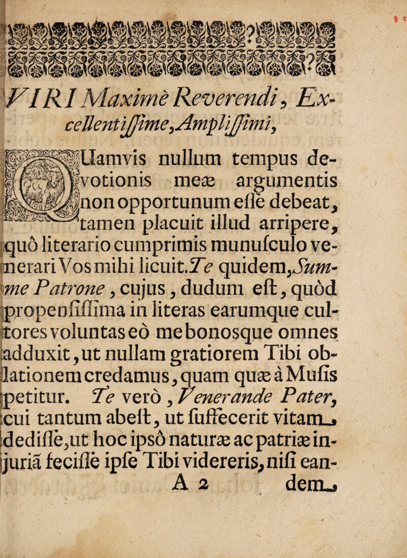 / FIR1 eellentifjime, H|llamvis nullum tempus de¬ votionis meai argumentis non opportunum elie debeat, tamen placuit illud arripere, quo literario cumprimis munufculo ve- merari Vos mihi licuit.Te quidem3Sum- me Patrone, cujus, dudum eft, quod propenliffima in literas earumque cul¬ tores voluntas eo mebonosque omnes adduxit, ut nullam gratiorem Tibi ob- (lationem credamus, quam quse a Mulis jpetitur. Te vero, Penerande Pater, ;cui tantum abelt, ut fuffecerit vitanu* dedille^ut hoe ipso naturae ac patrise in¬ juria fecilie ipfe Tibi videreris, nili ean- A 2 derru