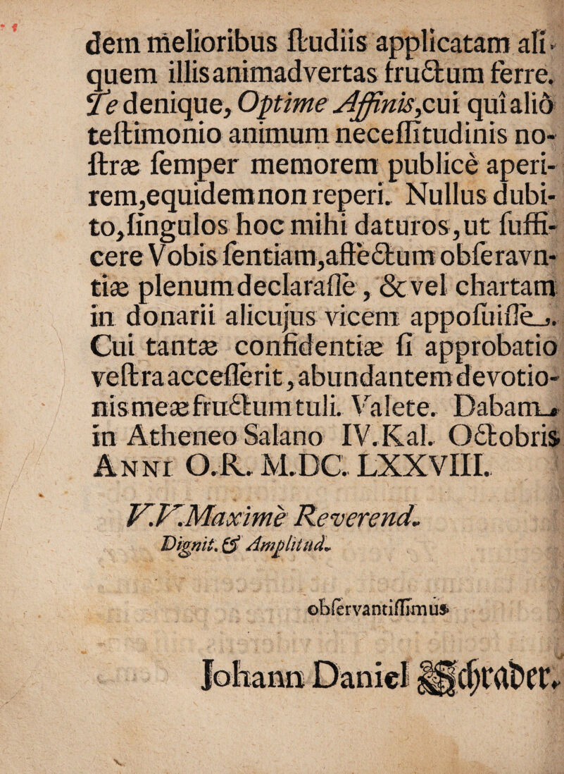 dem melioribus •«•* • applicatam ali» quem Te denique, Optime Affinis>cui teftimonio animum neceffitudinis no- ftrae r memorem publice aperi- rem,equidemnon reperi. Nullus dubi¬ to, fingulos hoc mihi daturos, ut fuffi- cere Vobis fentiam,affe6bum obferavn- tiae plenum declarafie, <Scvel chartam in donarii alicujus vicem a Cui tantae confidentiae fi approbatio y i. \ m /vtneneo saiano IV.Kal * U i • r • mt. obfervantiffimu*