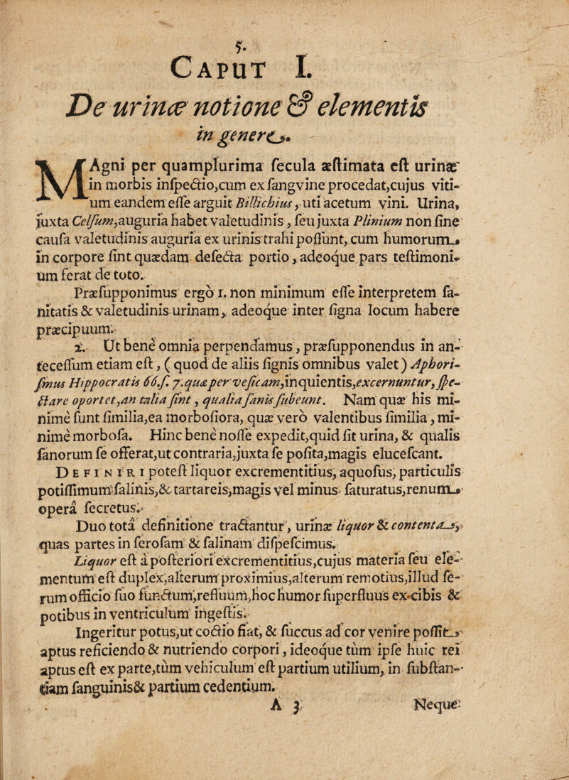 y. Caput I. De urine? notione & elementis in genere*. — Agni per quamplurima fecula aeftimata eft urinae’ in morbis infpedio,cnm ex fangvine procedat,cuj*us viti¬ cum eandem efte arguit BilHcbius, uti acetum vini, lirina, juxta Celfum,auguria habet valetudinis, feu juxta Plinium non fine caufa valetudinis auguria ex urinis trahi pofiunt, cum humorum.* in corpore fint quaedam defeda portio, adeoque pars teftimonk um ferat de toto. Praefupponimus ergo x. non minimum elfe interpretem fa- nitatis& valetudinis urinam* adeoque inter ligna locum habere praecipuum*. i. Ut bene omnia perpendamus, praefupponendus in an- fecellum etiam eft, ( quod de aliis lignis omnibus valet) Aphori- fmm Hippocratis 66,f. j:quaperveficampx\Qpa\QX\\ASyexcernunturyf})e~ Hare oportet,an talia fint , qualiafanvs fubeunt. Nam quae his mi¬ nime funt limilia,ea morbofiora, quae vero valentibus fimilia, mi¬ nime morbofa. Hinc bene nolle expedit,quid lit urina, & qualis fanorum fe offerat,ut contraria,juxta fe polita,magis elucefcant. Defin x r i poteftliquor excrementitius,aquofus,particulis potiffimurufalinis,& tartareis,magis vel minus; faturatus,renunij» opera fecretus^ Duo tota definitione tradantur , urinae liquor <k contentas r quas partes in ferofam & falinam difpefcimus. Liquor eft apofteriori excrementitius,cujus materia feu ele-- mentum eft duplex,alterum proximius,alterum remotius,illud fe¬ rum officio fuo fundum,refluum,hoc humor luperfluus excibis & potibus in ventriculum ingeftis. Ingeritur potus,ut codio fiat, & fuccus ad cor venire pofiitL^ aptus reficiendo & nutriendo corpori, ideoque tum ipfe huic rei aptus eft ex parte,tum vehiculum eft partium utilium, in fubftan- Ciam fanguinisfr partium cedentium. A j; Neque: