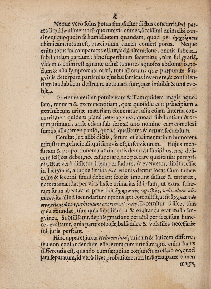 Isfeque vero folus potus fimpliciter didus conctirrit/ed par¬ ces liquidas alimentoru quorumvis omnes,ficciffimi enim cibi con¬ tinent quoque in fe humiditatem quandam, quod per iyx&$vnnv chimicamnotum eft, praecipuum tamen confert potus. Neque enim totus ita comparatus eft,ut,fada alteratione, omnis fubeat^ fubftantiatn partium; hinc fuperfluum fecermtur, tiim fui gratia? videmus enim reftagnante urina tumores aquofos abdominis,pe¬ dum & alia fymptomata oriri, tum aliorum, quas purpuram fan~ gvinis deturpare,particulas ejus balfamicas in vertere,& confiden¬ tiam laudabilem deftruere apta nata funt,quas imbibit & una eve¬ hite, * i» ju 1 Praeter materiam potulentam & illam quidem magis aquo- fam, tenuem & excrementitiam, qua? quotidie ceu principium.* extrinfecum urinas materiam fceneratur, alia etiam interna con¬ currit,non quidem plan£ heterogenea, quoad fubfiantiam & or¬ tum primum, unde etiam fub ferosa uno nomine eam complexi fumus,alia tamen paulo, quoad qualitates & ortum fecundum. Confiat, ex alibi didis, ferum effe alimentarium humorem tnln.ifirum,principali,qui fangvis eft,infervientem. Hujus men- furam & proportionem natura certis definivit limitibus, nec defi¬ cere fcilicet debet,necexfuperare,nec peccare qualitatih? peregri- nis.Utut vero didletur' idem per fudores & eventetur,alibi faceffat in lacrymas, aliaque fimilla excretionis dentur loca; Cum tamen exire & fece mi fimul debeant fcorias impuras falina: & tartareas, natura amandat per vias hafce urinarias id ipfum, ut extra fphas* r^rn fuam abeat,& uti prius fuit oy/iact 7t\q vehiculum ali- wentiyikx aliud lecundarium munus ipfi committit,ut fit ayrjua rm wv&trfcoftctTav{vehiculum excrement orum .Excernitur fcilicet tiim quia abundat, tum quia fubtilifanda & exaltanda erat mafia fan- gvinea. Subtilifatur,dephlegmatione perada per feceffum hune- ce, exaltatur, quia partes oleofas,balfamicas& volatiles neceflarias fui juris perfiant. Hinc apparet,juxta Helmontium , urinam & laticem differre, feu non confundendum effe ferum cum urina,magna enim hujus differentia eft, quando eumfanguine conjundum eft,ab eo,quod fam feparatum,id vero licet probatione non indigeat,patet tamen magis*