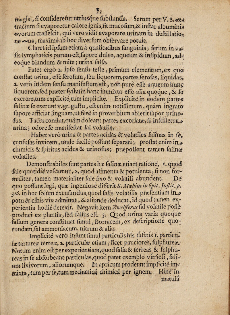 , h „ magis , fi confidereto utriusque fubftantia, Seram per V. S. tra&um fi evaporetur calore ignis, fit mucofum,& inftar albuminis ©vorum craffefcit: qui vero vidit evaporare urinam in deftillatiG* ne ^us, maxime ab hoc diverfum obfervare potuit. Claret id ipfum etiam a qualitatibus fanguinis; ferum in va- fis lymphaticis purum e ft,fapore dulce, aqueum & infipidum, eoque blandum & mite; urina falfa-. Patet ergo i. ipfo fenfu tefte, primum elementum, ex qua Confiat urina, efleferofumrfeu liquorem,partes ferofas, liquidas* a. vero itidem fenfu manifeftum eft, non pure efTe aqueum hunc liquorem,fed prater fyftafin hanc immixta effe alia quoque, & fe exererejtum explicite,tum implicite. Explicitein eodem partes falin^ fe exerunt v.gr. guftu, eft enim notiffimum, quam ingrato fapore afficiat linguam,ut fere in proverbium abierit fapor urino- fus. Tachi confiat,quam doleant partes excoriata^ fi infiiUetun^ urina; odore fe manifefiat fal volatile. ' - i i -■ Vjf -r Habet vero urina & partes acidas & volatiles falinas in fe9 confufas invicem, unde facile poffunt feparari; proftat enim in* chimicis & fpiritus acidus & urinofus ; praepollent tamen falinse Volatiles,,* Demonfirabiles funt partes hx falinas,etiarri ratione, t. quod fele'quotidie vefcamur ,2. quod alimenta & potulenta, fi non for- maliter, tamen materialiter fale fixo &- volatili abundent. De' quo poffunt legi., qua? ingeniose difierit E. Moebim in £pit. Inftit.p. 316. in hoc folum excufandus,quod falis volatilis pra?fentiam irr* potu & cibis vix admittat, & aliunde deducat, id quod tamen ex¬ perientia hodie detexit. Negavit item Zyvdfferm fal volatile pofle produci ex plantis, fed falfus eft. 3. Quod urina varia quoque falium genera conftituat fimul, Borracem, ex defcriptione quo- rundarn,fal ammoniacum, nitrum & alia;. Implicite vero infunt fimul particulis his felinis5, i. particu¬ lae tartarejr terrea?, 2. particula etiam, licet pauciores, fulphiiteav Notum enim eft per experientiam,quodfalia& terreas & fulphu- reasin fe abforbeant particulas,quod patet exemplo yitrioli, fali-* um lixivorum, aliorumque. In apricum prodeunt implicite im- mixtarum per fertum mechanica chimica per ignem» Hinc in matula