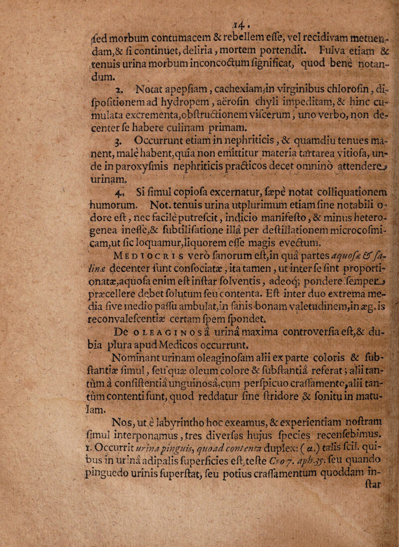 j^4« ifed morbum contumacem & rebellem effe, vel recidivam metuen¬ dam,& ii continuet, deliria, mortem portendit. Fulva etiam & tenuis urina morbum inconcodum fignificat, quod bene notan¬ dum. 2. Notat apepfiam, cachexiam^n virginibus chloroiin, dir fpofitionemad hydropem, aerofin chyli impeditam, & hinc cu¬ mulata excrementa,obftiaidionem viicerum, uno verbo, non de? center fe habere culinam primam. g. Occurrunt etiam in nephriticis, & quamdiu tenues ma¬ nent, male habent,quia non emittitur materia tattarea vitiofa, un¬ de inparoxyfmis nephriticis pradicos decet omnino attenderem urinam. ' 4! Si fimul copiofa excernatur, fsepe notat colliquationem humorum. Not. tenuis urina utplurimum etiam fine notabili o< dore eft, nec facile putrefcit, indicio manifefto, & minus hetero- | genea ineffe,& fubtilifatione illa per deftillationemmicrocofmi» cam,utfic loquamur,liquorem effe magis evedum. Medi o c r i s vero fanorum eft,in qua partem aquofa&fa~ Una decenter furit confociatse, ita tamen, ut inter fe fint proporti- onatse,aquofa enim eft inftar folventis, adeoq; pondere'fempeiij praecellere debet folutum feu contenta. Eft inter duo extrema me¬ dia five medio pafiii ambulat,in fanis bonam valetudineutyn a?g *is •* reconvalefcenti.se certam fpemfpondet. De oleaginos 'i urina maxima controverfia eft,& du¬ bia plura apud Medicos occurrunt. Nominant urinam oleaginofam alii ex parte coloris & fub- ftantia? fimul, feuquse oleum colore & fubftantia referat; alii tan¬ tum a confiftentia unguinosa,cum perfpicuo craftamentcyilii tan¬ tum contenti funt, quod reddatur fine ftridore 3c fonitu in matu¬ lam. | Nos, uti labyrintho hoc exeamus, & experientiam noftram fimul interponamus,,tres diverfas hujus fpecies recenfebimus, s.. O ccurrit urina pinguis^ quoad contenta duplex:.( a.) talis fcil. qui¬ bus in urinaadipalis fuperficies eft,tefte Ceo/. u quando pinguedo urinis fuperftat, feu potius craffamentum quoddam in¬ ftar
