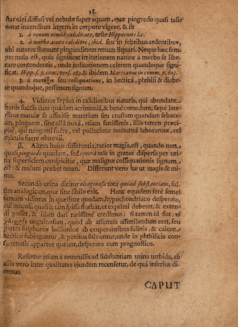 fiar olei diffufi Vel nebula» fuper aquam, quse pingvedb quafi tahY notat incendium ingens in corpore vigere, & fit 1. a renum nimiae ali ditat <?, tefie Hippocrate l.c0 '• 2. a morbo acuto calidiori y ibid. feu in febribus ardentibus^ ubi autores fiatuimt pinguedinem renum liquari. Neque harc fe Hi¬ ber mala eftyquia fignificarirritationem natura a morbo fe libe¬ rare contendentis , unde judicationem celerem quandoque ligni- ficati Hipp.f.j. coacsVerf. 2S3.&L ibidem Marti anus in comm. p\ 603. 3. a avvTr,r&i feu; colhquatione, in hedica, phthifi & diabe¬ te quandoque, pefiimum lignum, 4. Vidimus fiepius in calidioribus naturis, qui abundans Bonis fuccis cum quadam acrimonia,& bene comedunt, fepe late¬ ribus matulas fe affixifie materiam feu crufiam quandam febace? am, pinguem, fine ulla noxa, etiam faniffimis, illis tamen praei- puf, qui neogami fuere, vel pollutione nodurna laborarunt, vel’ Calculo fuere-obnoxii, 0i Altera hujus differentia,rarior magis,eft, quando norLs quafipinguedo quadam, reverti talis in gutto difperfaper uri-7 da/’ fuperficiem confpicitur, qua maligna colSquatidnis fignumY P&V& malum'praebet omen, Differunt Vexo ha ut magis & mi¬ rius. . . Secundo urina dicitur ole aginofa tota”quoad fub(1 anttadn, fa[,, dm analogicam,qua fine fibilo exit. Hanc equidem fere femel tantum vidimus in quaflore quodam,hypochondriaco defperatoj, dui rnucofa quafi & tam fpifia fluebat,ut exprimi deberet, & exten-\ ai poffet, & illam dari rariffime credimus; fi tamen id fiatyw y?u%Sv ungxiinofum, quod ab affumtis aflimilaridum erat, feu partes futphurese balfamica ab exuperanribus falinis, & calcrc_y fie&ico fub jugantur ,& penitus folvuritur;uride in phthificis con« fummatis apparere queunt,defperato cum progriofHco. Refertur etiam a nonnullis ad fubflantiam urina turbida, ab aliis vero inter qrialitates ejusdem recenfetur, de qua inferius di¬ cemus.