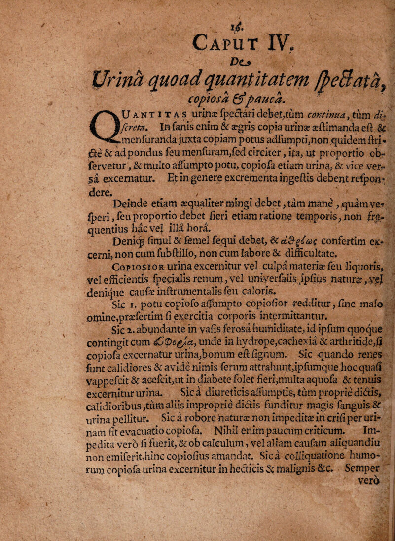 Dc* uantitatem * ‘ ' x;. '• ■ ' i ' copiosa &pauca. Uantitas urina?fpedaridebet,tum continua, tujpdi$ In fanis enim & regris copia urinae aritimanda eft & nfuranda juxta copiam potus adfumpti,non quidem ftrt* jde &: ad pondus feu menfuram,fed circiter, ita, ut proportio ob- fervetur, & multo affumpto potu, copiofa etiam urina, .& vice vej> rnatur. Et in genere excrementa ingefUs debent refpon- UvlC» f Deinde etiam sequaliter mingi debet, tam mane , quam ve* fperi, feu proportio debet fieri etiam ratione temporis , non fr|r quentius hac vel illa hora. Denkp fimul& femel fequi debet, & ctS-goae confertim ex* cerni, non cum fubftillo, non cum labore & difficultate. Copiosior urina excernitur vel culpa materiae feu liquoris, vel efficientis fpecialis renum, vel uniyerfalis Ipfiys natur#, denique caufre inftrumentalis feu caloris. Sic i. potucopiofoafiiimpto copiofior redditur,fine malo omine,prsefertim fi exercitia corporis intermittantur. Sic 2. abundante in vafis ferosa humiditate, id ipfum quoque contingit cum dOpag/a, unde in hydrope,cachexia & arthriticje,fi copiofa excernatur urina,bonum eft ftgnum. Sic quando renes funt calidiores & avide nimis ferum attrahunt,ipfumque hoc quali vappefcit & acefcit,ut in diabete folet fieri,multa aquofa & tenuis excernitur urina. Sic a diureticis afiumptis, tum proprie didis, calidioribus ,tiim aliis improprie didis funditur magis fanguis& urina pellitur. Sic a robore matura* non impeditas in crift per uri¬ nam fit evacuatio copiofa. Nihil enim paucum criticum. Im¬ pedita vero fi fuerit, & ob calculum, vel aliam caufam aliquandiu non emiferit,hinc copiofius amandat. Sica colliquatione humo¬ rum copiofa urina excernitur in hedicis& malignis &c. Semper ' vero