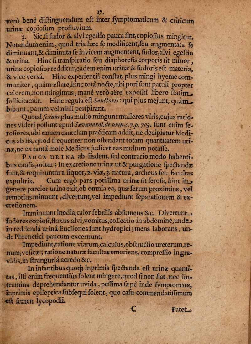 17. - - .' vero bene diftinguendum efb inter (ymptomaticum & criticum urlnx copiofum profluvium. 3. Sic,fifudor & alvi ege Aio pauca fint,copiofius mingitur. Notandum enim/quod tria hasc fe modificent,feu augmentata Te diminuant,& diminuta fe invicem augmentent, fudor,alvi egeftio & urina. Hinc fi tranfpiratio feu diaphorefis corporis fit minor urina copiofior redditur,eadem enim urinas &fudoris efi materia, & vice ve rsa. Hinc experientia confiat, plus mingi hyeme com¬ muniter , quam asfiate,hinc tota node,ubi pori funt patuli propter calorem,non mingimus, mane vero aere expofiti libero fiatiiTL» follicitamur. Hinc regula efi Sar?5iorii: qui plus mejunt, quam.» bibunt /parum vel nihil perfpirant. Quoad fctium plus multo mingunt mulieres viris,cujus ratio¬ nes videri poliunt apud Sjtvztnaroi.de urin^c.y.p, 703. funt enim fe- rofiores,ubi tamen cautelam pradicam addit, ne decipiatur Medi¬ cus ab iis, quod Frequenter non ofiendant totam quantitatem uri- nas,ne ex tanta mole Medicus judicet eas multum potafle. P auca ur ina ab iisdem, fed contrario modo habenti¬ bus caufis,oritur 5 In excretione urinas ut & purgatione (pedandas funt,& requiruntur iriiquor/2. vias/3, natura, archeus feu facultas expultrix. Cum ergo pars potifiima urinae fit ferofa, hinc in_> genere parcior urina exit,ob omnia ea, quas ferum proximius /vel remotius minuunt, divertunt,vel impediunt feparationem & ex- xrretionem. Imminuunt inedia,calor febrilis abfumens &c. Divertunto Tudores copiofi, fluxus ai vi, vomitus,colledio in abdomine,undo in reddenda urina Eucliones funt hydropici /mens laborans, un- 'de Phrenetici paucum excernunt. Impediunt,ratione viarum,cakulus,obftrudio ureterum,re¬ num,veficas; ratione naturae Facultas emoriens, compreflio in gra¬ vidis,in ftranguria acredo &c. In infantibus quocp inprimis fpedanda efi urinas quanti¬ tas , illi enim Frequentius folent mingere,quod fi non fiat/nec lin¬ teamina deprehendantur uvida, peflimafarpe inde fymptomata, inprimis epileptica fubfequi folent, quo cafu commendatidimum femen Iycopodii. C Patet-» )