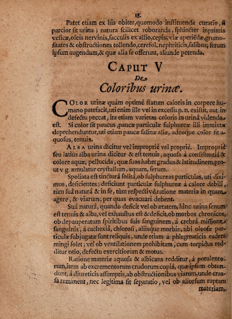 tr. parcior, fit urina j natura fcilicet roboranda, fphindfer inprimis veficx,oIeis nervinis,faeculis ex allio,cepis; vise aperiedx,grumo- fitates &c obftru&iones tollendo,cerefol. nephriticis,falibus; ferunt ipfum augendum,& qua* alia fe offerunt, aliunde petenda. C a p u Dis urina*. COlor urinae quam optime flatum caloris in corpore hu¬ mano patefacit,uti enim ille vel in exceffu p. n. exiftit, aut in> defe&u peccat, ita etiam varietas coloris in urini videnda^ eft. Si color fit paucus ,paucx particulx fulphureae illi immixtas deprehendantur,uti etiam paucae falinx alix, adeoque color flta- quofus, tenuis. Alba urina dicitur vel improprie vel proprie. Improprii leu Jatitis alba urina dicitur & eft tenuis, aquofa a confidentia dc colore aqux, pellucida, quxfuos habet gradus 6datitudinem,pro¬ ut v.g semulatur cryftallum, aquam, ferum», Spoliata eft tin&ura folita,ob fulphureas particulas, uti dixi-' r mus, deficientes; deficiunt particulx fulphureas a calore debili,* tum fui natura & in fe , tum refpe&ive,ratione materix in quairu agere, & viarum , per quas evacuari debent. Sua natura, quando deficit vel obxtatem, hinc urina fenum ^ eft tenuis & alba,vel exhauftus eft & deficit,obmorbos chronicos,? ob depauperatum fpiritibus fuis fanguinem, a crebra mifliono fanguinis, a cachexia, chlorofi , aliisque morbis , ubi oleofe par- ticulx fubjugatx funt reliquis, unde etiam a phlegmaticis eadem? mingi folet; vel ob ventilationem prohibitam, cum torpidus red¬ ditur otio, defe&u exercitiorum & motus. Ratione materix aquofa & albicans redditur, a potulento- rumdtem ab excrementorum crudorum copia, qux ipfum obtun¬ dunt, a diureticis afTurnptis,ab obflrudionibus viarum,unde cras- fi remanent, nec legitima fit feparatio, vel oJb aliorfum raptam! materiam*/