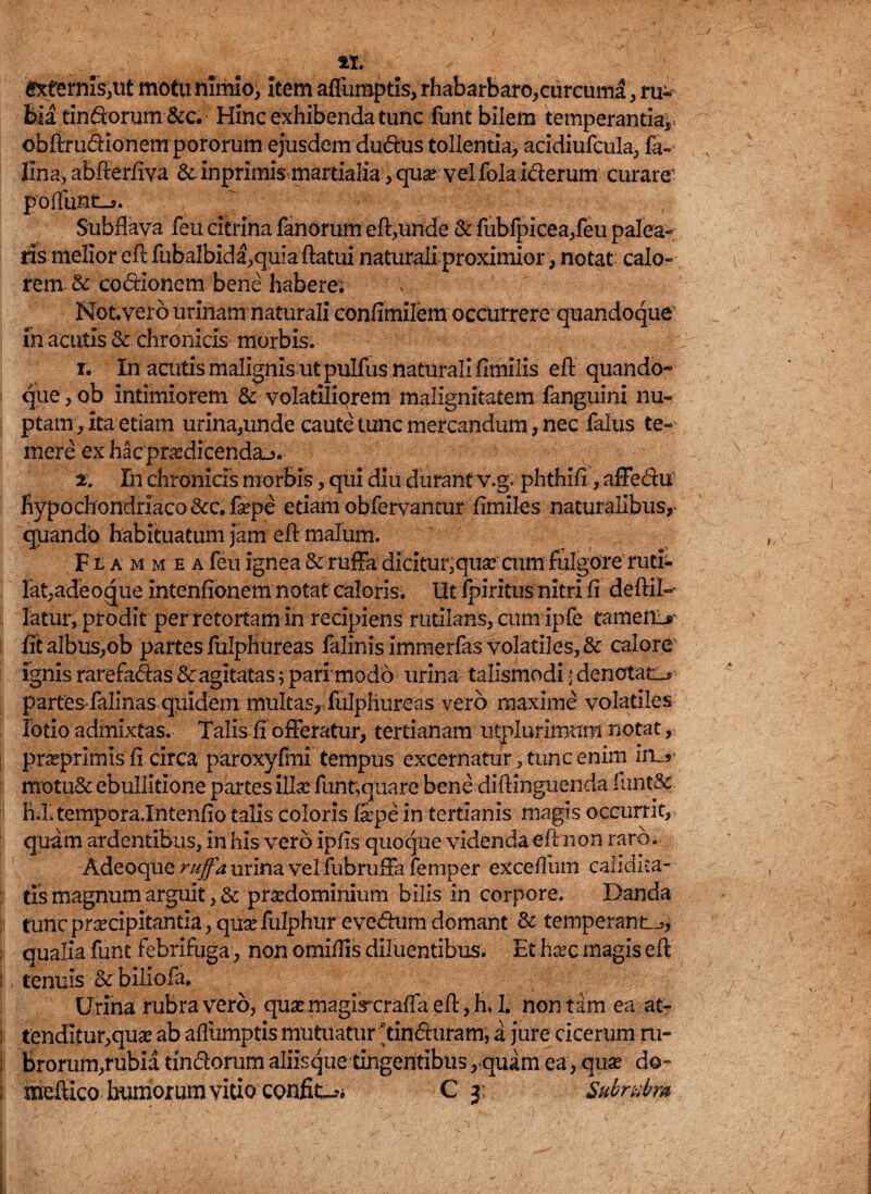 sternis,ut motu nimio, item afllimptis, rhabarbaro,curcuma, ru« bia tindorum &c. Hinc exhibenda tunc funt bilem temperantia^ obflrudionempororum ejusdem dudus tollentia, acidiufcula, li¬ lina, abfferfiva Sc inprimis martialia , qua? vel fola iderum curare' poliunt-?. Subflava feu citrina fanorum eft,unde & fubfpicea,feu palea» ris melior eftfubalbida,quia ftatui naturali proximior, notat calo¬ rem & codionem bene habere; * - Notverb urinam naturali confimilem occurrere quandoque in acutis & chronicis morbis. i. In acutis malignis ut pulfus naturali fimilis eff quando¬ que, ob intimiorem & volatiliorem malignitatem fanguini nu¬ ptam, ita etiam urina,unde caute tunc mercandum, nec falus te¬ mere ex hac prodicenda-?. % In chronicis morbis, qui diu durant v.g. phthifi, affedu hypochondriaco &c. faepe etiam obfervantur fimiles naturalibus, quando habituatum Jam ell malum. Flammea feu ignea & ruffa dicitur, quarcum fulgore ruti¬ lat, adeo que intenfionem notat caloris. UtIpiritus nitri fi deftiP fatur; prodit per retortam in recipiens rutilans, cum ipfe tameir> fit albus,ob partes fulphureas falinis immerfas volatiles, & calore ignis rarefadas & agitatas vpari'modo urina talismodi; denotata partes falinas quidem multas, fulphureas vero maxime volatiles lotio admixtas. Talis fi offeratur, tertianam utplurimnm notat, praeprimis fi circa paroxyfmi tempus excernatur, tunc enim irL? motu& ebullitione partes illa: funt,quare bene diflinguenda funt&. h.Ltempora.Intenfio talis coloris &pe in tertianis magis occurrit,, quam ardentibus, in his vero ipfis quoque videnda eR non raro. Adeoque ruffa urina velfubruffa femper excefllim calidita- tis magnum arguit, & praedominium bilis in corpore. Danda time praecipitantia, qua: fulphurevedum domant & temperant.^ . qualia funt febrifuga, non omiilis diluentibus. Et haec magis eft : tenuis & biliofa. Urina rubra vero, quaemagircraflaeft,h. 1. non tam ea at- tendltur,qua: ab afllimptis mutuatur ftinduram, a jure cicerum ru- brorum,rubia tindorum aliisque tingentibus, quam ea, qua: do- j meftico* humorum vitio confio C j; Subrubra