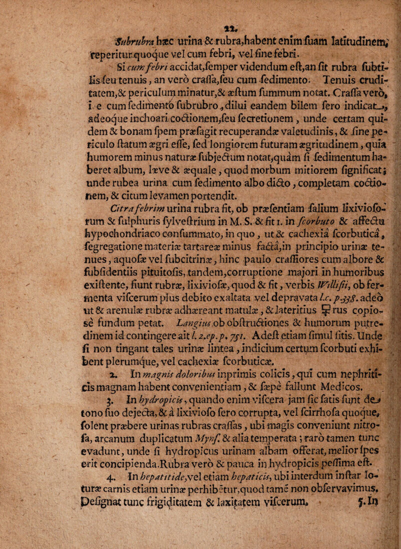 Subrubra h&c urina&rubra,habent enim fuam latitudinem; 'feperiturquoque vel cum febri, vel fine febri. Si cum febri'.accidat, femper videndum eft,anfit rubra fubti- Hsfeu tenuis, an vero crafla,feu cum fedimento. Tenuis crudi¬ tatem^ periculum minatur,& aeftum fummum notat. Cratfa vero, i e cum fedirhemb fubrubro, dilui eandem bilem ftro indicata, adeoque inchoarLcodionem/eu fecretionem , unde certam qui¬ dem St bonam fpem praefagit recuperandae valetudinis, & .fine pe¬ riculo flatum aegri efle, fed longiorem futuram aegritudinem, quia ' humorem minus naturae fiibje&utn notat,quam fi fedimentum ha¬ beret album, laeve & aequale, quod morbum mitiorem fignificat^ unde rubea urina cum fedimento albo dido, completam codio- nem, & citum levamen portendit. Citra febrim urina rubra fit, ob praefentiam Talium lixiviofo- rum St fulphuris lylveftriura in M. S. & fit i. in fcorbuto St affe&u hypochondriaco confummato, in quo, cachexia fcorbutica, fegregatione materiae tartareae minus fada,in principio urinae te¬ nues , aquofae vel fubcitrinae, hinc paulo craffiores cum albore & fubfidentii-s pituitofis, tandem,corruptione majori in humoribus exiftente, fiunt rubrae, Iixiviofae, quod & fit, verbis JViUifii, ob fer¬ menta vifcerum plus debito exaltata vel depravata Lc.p.338. adeo tit St arenulae rubrae adhaereant matulae, & lateritius E§? rus copio¬ se fundum petat. Langim.ob obllrudiones St humorum putre¬ dinem id contingere ait L 2,ep.p. 7//. Adell etiam fimul litis. Unde fi non tingant tales urinae lintea, indicium certum fcorbuti exhi¬ bent plerumque, vel cachexiae fcorbudc^. 2. In magnis doloribitsmpnmis colicis, qui cum nephriti¬ cis magnam habent convenientiam ,& faepe fallunt Medicos. '\ 3. In hydropicis rquando enim vifcera jam fic fatis fujnt de* tonofuo dejecta,Sci lixiviofo fero corrupta, vel fcirrhofaquoque, folent praebere urinas rubras craffas, ubi magis conveniunt nitro- fa, arcanum duplicatum Mynf St alia temperata *, raro tamen tunc evadunt, unde fi hydropicus urinam albam offerat,meliorfpes erit concipienda.Rubra vero & pauca in.hydropicis peffima eft. 4. In hepatitidepsc\ etiam hepaticis, ubi interdum inflar lo¬ turae carnis etiam urinae perhibetur,quod tame non obfervayimus, pefignat tunc frigiditatem St laxitatem vifcerunx» %. In