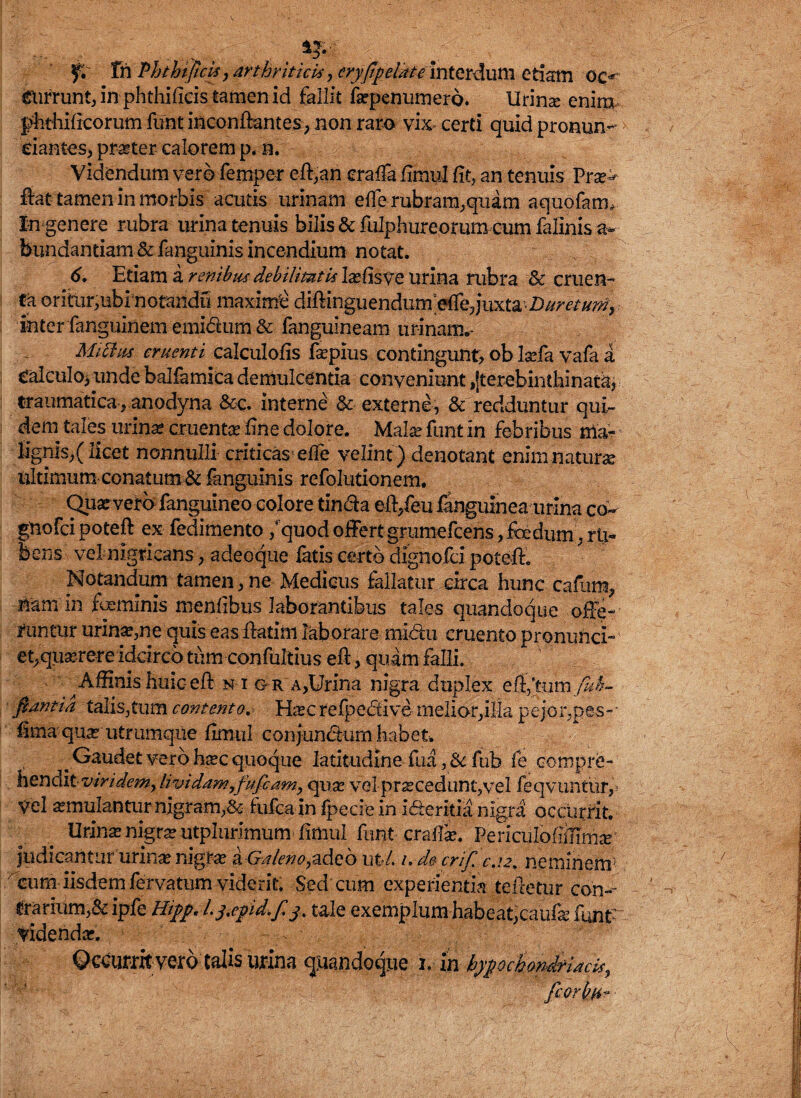 f. fn Phthtpcis, arthriticis, eryflpelMe interdum etiam oc^ gurrunt, in phthificis tamen id fallit fepenumero. lirina enim phthificorum funt inconflantes, non rara vix* certi quid pronun- > dantes, praeter calorem p. n. Videndum vero feroper eff,an eraffa fimul fit, an tenuis Prse^ flat tamen in morbis acutis urinam efle rubram,quam aquofanv In genere rubra urina tenuis bilis & fulphureorum cum falinis a-* bundantiam & fanguinis incendium notat. 6. Etiam a renibus debilitatis Iaefisve urina rubra & cruen¬ ta oritur,ubinotandu maximi diffinguendumeffequxta Duretum} inter fanguinem emidum & fanguineam urinam.- Mittas cruenti calcuiofis fepius contingunt, ob laefa vafa a calculo* unde balfamica demulcentia conveniunt ,jterebinthinat3j traumatica,.anodyna &c. interne & externe, & redduntur qui¬ dem tales urinae cruenta? fine dolore. Malee funt in febribus lignis,(licet nonnulli criticas effe velint) denotant enimnatune ultimumconatum& fanguinis refolutionem. Quarveto fanguineo colore tinda eff/eu fanguinea urina co~ gnofei poteft ex fedimento / quod offert grumefeens, foedum, rti- bens vel nigricans, adeoque fatis certo dignofci poteff. Notandum tamen, ne Medicus fallatur circa hunc caflira, nam in feminis menfibus laborantibus tales quandoque offe¬ runtur urina*,ne quis easffatim laborare midu cruento pronunci- et,quxreteidcirco tum confultius eft, quam falli. Affinis huic-eft k i g r a,Urina nigra duplex efl/tum /id- flantia talis,tum contentoHasc refpedive rnelior,ilIa pejor,pes- hma qua? utrumqne fimiil conjundum habet. ^Gaudet vero h^c quoque latitudine fua ,& fub fe compre¬ henditviridem, lividam,fufiam, qua? vel praecedunt,vel feqvuntur, Vel aemulantur nigram,& fufea in fpecie in ideritia nigra occurrit. Urina» nigra? utplurimum fimul funt craffa;. Periculoffiffmar judicantur lirina nigrae & Galeno,adeo uti. i.decriflc.!2, neminem' cum iisdem fervatum viderit. Sed cum experientia tefietur con- darium,& ipfe Hipp L3.epid.fl3> tale exemplum habeat,caufe funtr videnda;. - Qceturitvero talis urina quandoque 1. m hypochondriacis,
