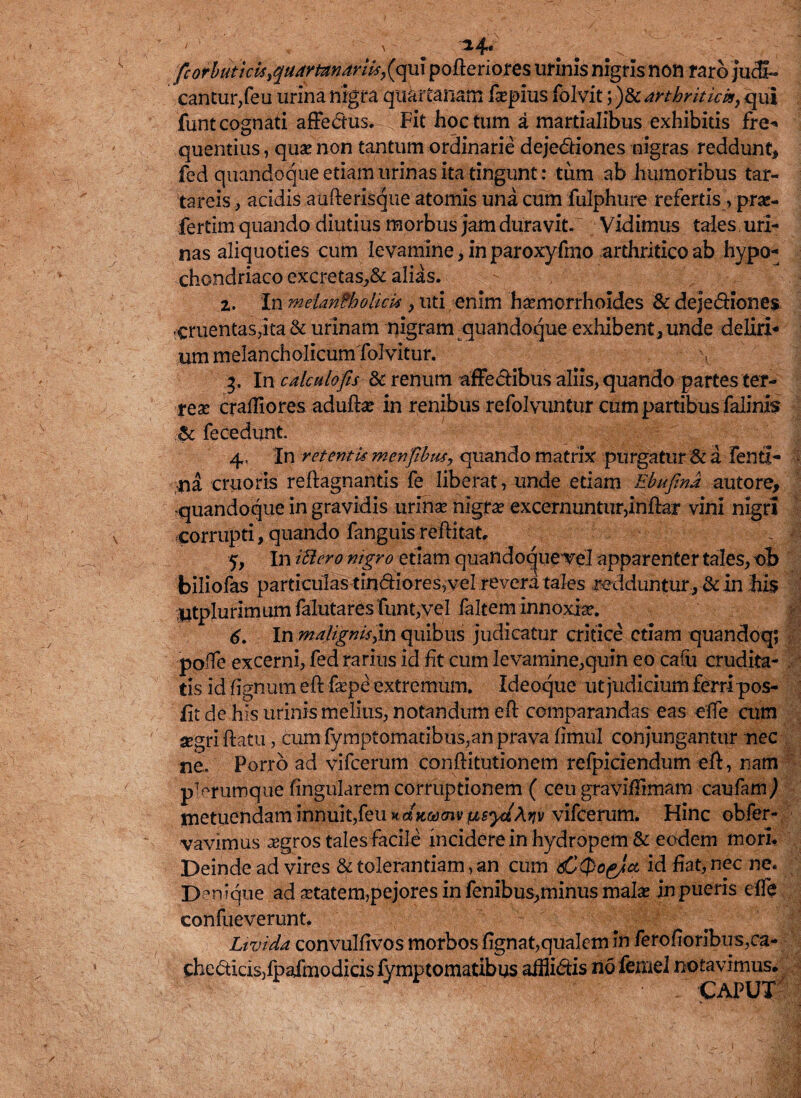 fcorbutkUiqaamndriis>(qui pofteriores urinis nigris noii raro Judi¬ cantur,feu urina nrgra quartanam fepius folvit arthritici*y qui funt cognati affectus. Fit hoc tum a martialibus exhibitis fre¬ quentius, quae non tantum ordinarie dejediones nigras reddunt, fed quandoque etiam urinas ita tingunt: tum ab humoribus tat- tareis, acidis aufterisque atomis una cum fulphure refertis, prae- fertim quando diutius morbus jam duravit. Vidimus tales uri¬ nas aliquoties cum levamine, in paroxyfmo arthritico ab hypo¬ chondriaco excretas,& alias. 2. In metantholicM , uti enim haemorrhoides & dejediones cruentas,ita & urinam nigram quandoque exhibent , unde deliri¬ um melancholicum foJvitur. 3. In calculo fis & renum affectibus aliis, quando partes ter¬ reae craffiores aduftae in renibus refolvuntur cum partibus falinis .■& fecedunt. 4. In retentis m enfibus, quando matrix purgatur & a fenti- - -na cruoris reftagnantls fe liberat, unde etiam Ebufind autore, quandoque in gravidis urinae nigrae excernuntur,inftar vini nigri corrupti, quando fanguis reftitat, % | 5. In IBero nigro etiam quandocjuevel apparenter tales, ob biliofas particulastindiores,vel revera tales redduntur , & in his Utplurimum falutares funt,vel faltem innoxia*. 6. In malignisn quibus judicatur critice etiam quandoq; poffe excerni, fed rarius id fit cum levamine,quin eo cafu crudita- \ t!s id lignum eft faepe extremum. Ideoque ut judicium ferri pos- lit de his urinis melius, notandum eft comparandas eas effe cum aegri ftatu, cum fymptomatibus,an prava fimul conjungantur nec ne. Porro ad vifcerum conftitutionem refpiciendum eft, nam p1 erumque lingularem corruptionem ( ceu graviftirnam caufam^ metuendam innuit,feu ndKMmvfisyiAriv vifcerum. Hinc obfer- vavimus aegros tales facile incidere in hydropem & eodem mori. Deinde ad vires & tolerantiam, an cum 6C0o^Ja id fiat, nec ne. Denique ad aetatem,pejores in fenibus,minus malae in pueris effe confueverunt. Livida convulfivos morbos fignat,qualem in ferofioribus,ca- chedidsjfpafmodicislymptomatibos affiidis no femel notavimus. CAPUT