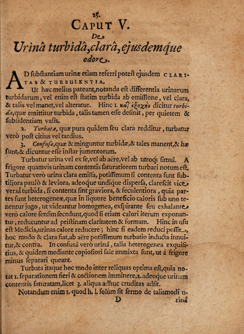 JDo Urina turbidandam, ejus dem que , ■ odore.>. I J{1® AD fubftantiam urinae etiam referri poteil ejusdem clari» TAS & TURBULENTIA. Ut hsec melius pateant,notanda eft differentia urinarum turbidarum,vel enim eft ftatim turbida ab emiftione, vel clara, j & talis vel manet,vel alteratur. Hinc i. ad]’ e£o%qv dicitur turbi* da9c[\xx emittitur turbida, talis tamen ede definit, per quietem 6c fubfidentiam vafis. 2. Turbata, qua? pura quidem feu clara redditur, turbatur vero poft citius vel tardius. 3. Confufa,quas & minguntur turbida?,& tales manent,& ha£ funt,& dicuntur eife inftar jumentorum. Turbatur urina vel ex fe,vel ab aere, vel ab utrocp fimul. & frigore quamvis urinam contentis faturatiorem turbari notum eft. Turbatur vero urina clara emifia/potifiimumfi contenta funt fub- !i tiliora paulo & leviora, adeoque undique disperfa, clarefcit vico t versa turbida ,fi contenta fint graviora, & feculentiora, quia par¬ tes funt heterogenea?,qua? in liquore beneficio caloris fub uno te- [ nentur jugo, ut videantur homogenea, exfpirante feu exhalanto vero calore fenfimfecedunt,quodfi etiam calori iterum exponan- 1: tur, reducuntur ad priftinam claritatem & formam. Hinc in ufu eft Medicis,urinas calore reducere; hinc fi eadem reduci po/fio, hoc modo & clara fiat,ab aere potiftimum turbatio indu&a innui-* . tur,& contra. In confusa vero urina, talia heterogenea exquift* i tius, & quidem mediante copiofiori fale immixta funt, ut a frigore | minus feparari queant. Turbata itaque hoc modo inter reliquas optima eft,quia no- I tat 1. feparationem fieri & co&ionem imminere,2.adeoque urinam ; contentis faturatam,licet 3. aliqua adhuc cruditas adfit. Notandum enim 1. quod h. 1. folum fit fermo de talismodi u- D ru4