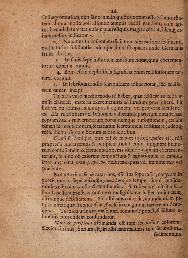 $6. tina *grotantiumynon fanorum,in. quibus notum efl, e tiamturba^ tam aliquo modo poft aliquod tempus reddi eandem ; cum igi» tur hxc ad flatum naturalem prae reliquis magis accedat, ideocg et¬ iam melior judicatura 2. Notamus turbulentam dici, non tam ratione fedimentl, quam totius fubflantiae,adeoqueiimulfitopaca , unde Germanis, U;ube dicitur. In fanis faepe inflantem morbum notat,quia excremen- torun coph n innuit. 4. Bona.eft in nephriticis,fignifkat enim refolutibnem tarv tarei coaguli. % In febribus cruditatem quidem adhuc notat, fed coctio- - hem tamen inciph ; Turbida vero medio modo fe habet, quae fcilicet turbida e- mlfla clarefcit, materia excrementitia ad fundum praecipitata. Fit haec vel ob admixta aliena pus,fanguinem.vel proprias feculenti- as. Illa ruptionem vel Ixfionem vafbrum.& parietum notant,ha?c copiam humorum crudorum,eorundemque turbationem, ceflare tamen fermentadonem^Ji.aturam.fecretiQneminfntuere; adeoq$, rede dicitur flgnurn honumeffe in febribus. Confufa denique , qua? efl & manet turbida.pejor efl, niff praegrefla; fueritteniusperfpicua,notat enim inhgnem humo¬ rum coiifiiiione.m,& fermentationem; deinde copiam excremen¬ torum, & hinc ob calorem conjundum & agitationem ad caput_> fetorum; notat juxta 4. agb. 70, dolores capitis vel imminentes veh pra.fentes.. ' , CSli Notant etiam fepd catarrhos,affedus foporofbs, coryzam,in pueris: tamen,faepe. dJ<fed^^W,ideoque femper fimul confide- randus.eft color & ali* circumflanti*. Si rubeat vel citrina fit_» fimul, peihmum efl, &.non raro malignitatem habet conj[un&ai% viri umque debilitatem. Sin albicans color fit, abundantiam pi¬ tuitae notat,qu* fi copcrefcat, facile in coagulum tartareum dege¬ nerat. Turbida urina repraefentari commode poteft fi folutio a- luminis cum eadem confundatur. Clara & perfpicua *flimanda efl tum fecundum colorem3 f color citrihus, bonum dl,fm albicans malum 3 tum fecundum.*, fedimentum>. t