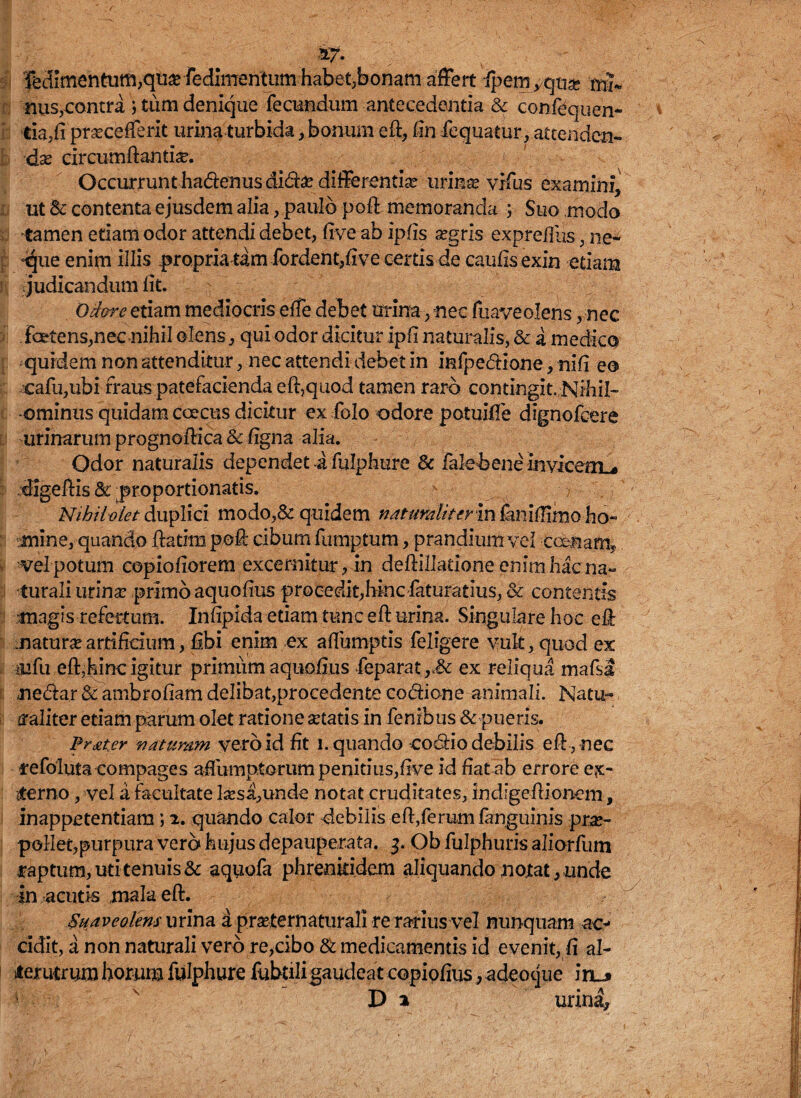 W- I T5dimentum,qu^ redimentumhabet;bonam affert ipemyqua? mh nus,contra ; tum denique fecundum antecedentia & confequen- tia.fi praecefferit urina turbida, bonum efl, fin iequatur, attenden¬ da circumflantia. Occurrunt ha<5tenusdi&£ differentia urinae yifus examini, ut Bc contenta ejusdem alia, paulo pofl memoranda ; Suo modo tamen etiam odor attendi debet, five ab ipfis aegris exprefllis, ne* qpe enim illis propria tam fordent,fi ve certis de caufis exin etiam judicandum fit. : Odore etiam mediocris effe debet urina, nec fuaveolens, nec fcetens,nec nihil olens, qui odor dicitur ipfi naturalis, & a medico quidem non attenditur, nec attendi debet in infpedtione, nifi eo cafu,ubi fraus patefacienda efl,quod tamen raro contingit. Nihil¬ ominus quidam caecus dicitur ex folo odore potuiffe dignofcere urinarum prognoflica <k figna alia. Odor naturalis dependet i fulphure & falehenc mvicetru digeflis & proportionatis. Nihil oletduplici modo,& quidem naturali tevinfaniilirnoho« •mine, quando flatim poft cibum fumptum, prandium vel c cenam,, vel potum copiofiorem excernitur, in deflillatione enim hac na¬ turali urina? primo aquofius procedit,hinciaturatius, & contentis magis refertum. Infipida etiam tunc efl urina. Singulare hoc efl natura artificium, fibi enim ex afiumptis feligere vult, quod ex affu efl,hinc igitur primum aquofius feparat ex reliqua mafsa ne&ar & ambrofiam delibat,procedente co&ione animali. Natu¬ raliter etiam parum olet ratione aetatis in fenibus & pueris. Pr&ter naturam vero id fit i. quando codiio debilis efl , nec refoluta compages affumptorum penitius,five id fiat ab errore ex¬ sterno , vel a facultate lsesa,unde notat cruditates, indigeflionem, inappetentiam; 2. quando calor debilis efl,ferumfanguinis prae¬ pollet,purpura vero hujus depauperata. 3. Ob fulphuris aliorfum captum, uti tenuis & aquofa phrenkidem aliquando notat, unde in acutis mala efl. Suaveolens urina a praeternaturali re rarius vel nunquam ac¬ cidit, a non naturali vero re,cibo tk medicamentis id evenit, fi al¬ terutrum horum fulphure fubtili gaudeat copipfius, adeocjue iru» Da urina.