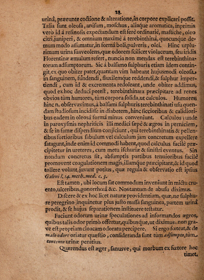 si. urina, praeeunte co&ione & alteratione,in corpore explicari poffit. Talia funt oleofa,anifum, mofchus, aliaque aromatica, inprimis vero id a refinofis expe&andum eft fere ordinarie, maftiche, oleo citri,juniperi, &. omnium maxime a terebinthini, quocunque de* mum modo affumatur,in. forma boli,pulveris, olei. Hinc utplu- rimum urina luaveolens,quae odorem icilicet violaceum, feu iridis: Florentlneaemulumrefert,nuncianon mendax eft terebinthina* torum adfumptorum. Sic a balfamo fulphuris etiam idem contin¬ git ex quo obiter patet,quantam vim habeant hujusmodi oleofa_> in fanguinem, fundendi, Huxilemque reddendi,& fulphur imper¬ tiendi , cum id & excrementa redoleant, unde obiter addimus, quod ex hoc deduci poteft, terebinthinata praecipitare ad renes obvios.tum humores,.tum corpora folida,ut calculos*. Humores; hinc n.. obfervavimus,a balfami fulphuris terebinthinati uiu quen- dam ftudiofum incidifte in diabetem,hinc ficcioribus & calidiori¬ bus eadem in oleosa forma minus conveniunt. Calculos ; unde in paroxyfmis nephriticis illi medici fa?pe & aegros in perniciem, & fe in fama? difpendium conjiciunt, qui terebimhinatis & pellen¬ tibus fortioribus fabulum vel calculum jam concretum expellere fatagunt,inde enim id commodi hahent,quod calculus facile prae¬ cipitetur in ureteres, cum metu ifchuria? & finiftri eventus. Sin nondum concretus fit, abfumptis partibus tenuioribus facile promovent coagulationem magis,illamque praecipitant,& id quod tollere volunt,juvant: potius ,, quae regula & obfervatio eft ipfius. Galeni l,. 14. mctbt,med„ c.y EfF tamen, ubi locum fat commodum inveniunt in mi&u cru¬ ento, ulceribus,gonorrhoea &c. Nos tantum de abufu diximus. Difcere & ex hoc licet naturae providentiam, quae, ne fulphu- re peregrino ^inquinetur plus jufto maffa fanguinea, partem urina, prodit, & fe hujus feparationem inftituere teftatur. Faciunt odorum urina? fpeculationes ad informandos aegros, quibus talis odorprimo offertur,quibusque,ut diximus, non gra¬ ve eft propriam cloacam odoratu percipere. Si ergo foeteat,& de malo odore oriatur quaeftio, confideranda funt tum Mnienm miTiX penitius. Quaerendus eft aeger, fanusve, qui morbum exfoetore hoc. v ' timet*