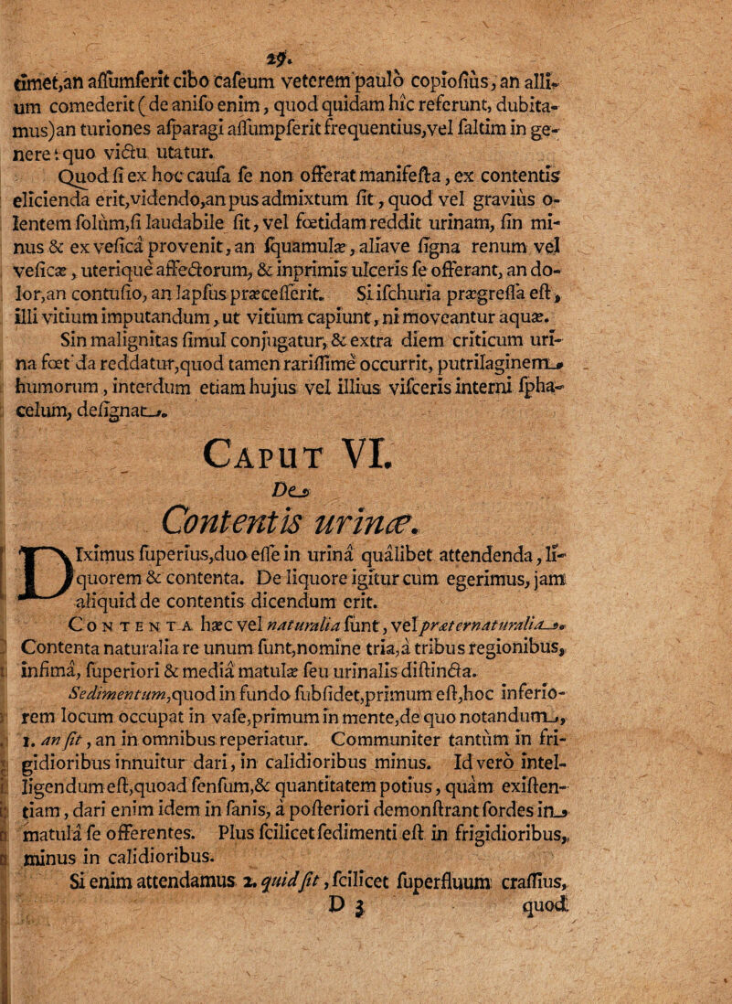 & rimet,an aflumferitcibo cafeum veterem paulo copiofius,an alli¬ um comederit ( de anifo enim, quod quidam hic referunt, dubita¬ mus) an turiones afparagi aflumpferit frequentius/vel faltim in ge¬ nere i quo vida utatur. Quod fi ex hoc caufa fe non offerat manifefta, ex contentis elicienda erit, videndo,an pus admixtum fit, quod vel gravius o- Ientemfolam,fiIaudabile fit > vel foetidam reddit urinam, fin mi¬ nus & exvefica provenit, an Iquanaufe^aliave figna renum vel veficar, uterique affedorum, & inprimls ulceris fe offerant, an do¬ lor,an contufio, an lapfus praecellent* Si ifchuria praegrefla eft, illi vitium imputandum, ut vitium capiunt, ni moveantur aquae. Sin malignitas fimul conjugatur, & extra diem criticum uri¬ na foet da reddatur,quod tamen rarifiime occurrit, putrilaginem.# humorum, interdum etiam hujus vel illius vifceris interni fpha- celum, defignat->. Caput VI. D(Ls> Contentis urinae, T^v lximus fuperius,duo efle in urina qualibet attendenda, li- I I quorem & contenta. De liquore igitur cum egerimus, jam aliquid de contentis dicendum erit. Con t en t a h*cvelnatumtiaiiint,vtlpraternaturalia-»* J Contenta naturalia re unum funt,nomine tria,a tribus regionibus, i infima, fuperiori & media matulae feu urinalis diftin&a* Sedimentum,quod in fundo fubficfet,primum eft,hoc inferio- i rem locum occupat in vafe,primum in mente,de quo notandum_», I i. an fit, an in omnibus reperiatur. Communiter tantiim in fri¬ gidioribus innuitur dari, in calidioribus minus. Id vero intel- t Iigendum eft,quoad fenfum,& quantitatem potius, quam exiften- [; tiam, dari enim idem in fanis, a pofieriori demonftrantfordes in_5 n matula fe offerentes. Plus fcilicetfedimenti eft in frigidioribus,, | minus in calidioribus. Si enim attendamus 2. quidfit, fcilicet fuperfluum crafllus, D j quod