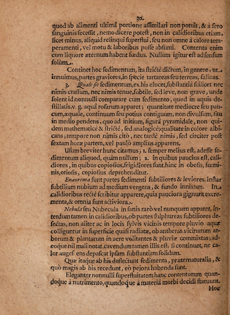 quod ab alimenti ultima portione aflimilarl non potuit, & a fero fanguinis feceffit, nemo dicere poteft, non in calidioribus etiam * iicet minus, aliquid relinqui fuperflui, feu non omne a calore tem¬ peramenti , vel motu & laboribus poffe abfumi. Contenta enim cum liquore «ternum habent foedus. Nullum igitur eft adfenfum folutru. Continet hoc fedimentum, ita ftride dldum, in genere, ut-» innuimus,partes graviores,in fpecle tartareas feu terreas, falinas. 3. Quale fit fedimentum,ex his eludet,fubftantia fcilioet nec - mimis craffum, nec nimis tenue,fubtile, fed leve, non grave, unde folentidnonnulli comparare cum fedimento,quod in aquis de- ftillatrSjV. g. aqua rofarum apparet *, quantitate mediocre feu pau¬ cum,«quale, continuum feu potius contiguum, non divulfum, litu in medio pendens, quo ad initium, figura pyramidale, non qui¬ dem mathematice & ftride, fed analogicejqualitate in colore albi¬ cans j tempore non nimis cito, nec tarde nimii>, fed circiter poli fextam hor« partem, vel paulo amplius apparens, Ufum breviter hunc citamus; 1. femper melius eft, adefte fe- - dirpentum aliquod, quam nullum; 2. in quibus paucius eft, cali- dlores, in quibus copiofius,frigidiores funt>hinc in obefis, femi¬ nis,otiofis, copiofius deprehenditur. En&orema funt partes fedimenti fubtiliores & leviores, inftar fubtilium nubium ad medium vergens, & fundo innixum. In_> 4 calidioribus rede fcribitur apparere,quia pauciora gignunt excre¬ menta,& omnia funt adivi oraj. 'Nebula feu Nubecula in fanis raro vel nunquam apparet, In¬ terdum tamen in calidioribus,ob partes fulphureas fubtiliores de- - fedas, non aliter ac in locis fylvis vicinis tempore pluvio aqu« colligunturjn fuperfide quafi radiat«, obantheras vicinarum ar¬ borum & plantarum in aere volitantes & pluvia? commixtas >ad- eoque nil mali notat cavendum tamen illis eft, fi continuet, ne ,ca- Joj: augef ens depafcat ipfam fubftantiarn folidam. Qu« itaque ab his deflectunt fedimenta, praeternaturalia, & quo magis ab his recedunt, eo pejora habenda funt. Eleganter nonnulli fuperfluitatem hanc contentorum quan¬ doque a nutrimento.quandoque i materia morbi decidi ftatuunt,