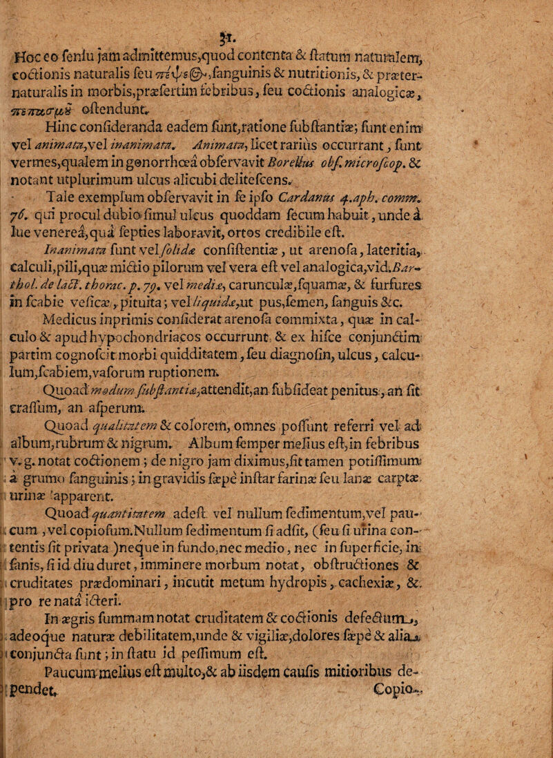 ;s;r. > >; .:,-v-4 ? Hoc eo feniu jam admittemus,quod contenta & flatum naturalem, coctionis naturalis feu Ttsrps(^/anguinis & nutritionis, & p raster- naturalis in morbis,prasfertim febribus, feu codionis analogica, ‘7rs7n&o‘f/,fr offendunt. Hinc confideranda eadem funt,ratione fubflantias;funt enim; vel animata,vel inanimata.. Animam, licet rarius occurrant, funt vermes,qualem in gonorrhoea obfervavit Eorelku obf. microftoj?. 8c notant utplurimum ulcus alicubi delitefcens. Tale exemplum obfervavit in fe ipfo Car danit* q.aph. comm* 76. qui procul dubiofimu-1 ulcus quoddam fecum habuit, unde d. lue venerei,qu£ fepties laboravit, ortos credibile e'ft. Inanimata funt welfblida confiflentias, ut arenofa, lateritia* . calculi,pili,quas mictio pilorum vel vera eft.vel analogica,vid^r**- thol. delaci. tborac.p. yp, yelmedia-, carunculas,fquamas, & furfures in fcabie veficaspituita; vel liquida,ut pus,femen, fanguis $tc. Medicus inprimis confiderat arenofa commixta, quas in cal¬ culo & apud hypochondriacos occurrunt & ex hifce conjundim partim cognofcitmorbi quidditatcm,feu diagnolin,ulcus, calcu¬ lum,fcabiem,vaforum ruptionem. Quoad modum/ubfianti£.Jationdlt)an Itibficfeat penitus, aU fit oralium, an afpermm Quoad qualitatem & coforetti, omnes poliunt referri vel ad album,rubrum & nigrum. Album fempe-r melius efl,in febribus v.g. notat codionem ; de nigro jam diximus,fit tamen potifiimunu a grumo fangulnis y in gravidis faspe inftar farina feu lanx carptas, urinas apparent. Quoad quantitatem a defis vel nullum fedlmentum,vel pau¬ cum, ,vel copiofurn.NuIIum fedimentum fi adfit, (feu fi urina eon- l tentis fit privata )neque in fundo,nec medio, nec in fu perfide, in fimis, fi id diu duret, imminere morbum notat, obflrudiones & cruditates pras do minari, incutit metum hydropis,, cachexia?., &, pro re nata ideri. In asgris fummamnotat cruditatem & codionis defedtim_», 3 adeoque naturas debilitatem,unde & vigilia?,dolores faspe & alia^: j conjunda funt; in ftatu id pefTimum efl. Paucum melius eft multo,& ab iisdem Caufis mitioribus de- 3 pendet* €opia~-